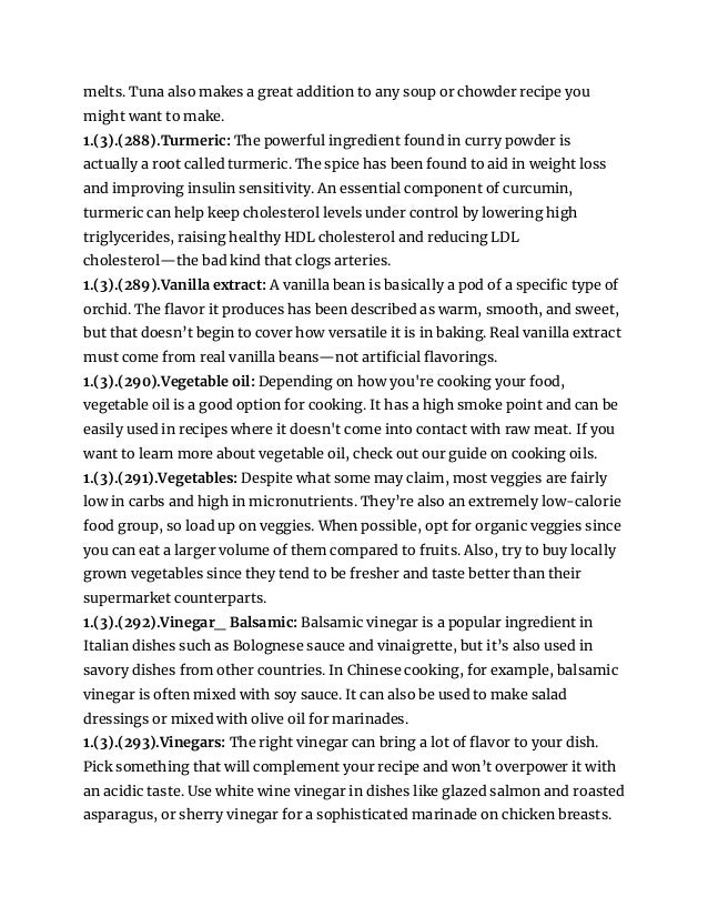 melts. Tuna also makes a great addition to any soup or chowder recipe you
might want to make.
1.(3).(288).Turmeric: The powerful ingredient found in curry powder is
actually a root called turmeric. The spice has been found to aid in weight loss
and improving insulin sensitivity. An essential component of curcumin,
turmeric can help keep cholesterol levels under control by lowering high
triglycerides, raising healthy HDL cholesterol and reducing LDL
cholesterol—the bad kind that clogs arteries.
1.(3).(289).Vanilla extract: A vanilla bean is basically a pod of a specific type of
orchid. The flavor it produces has been described as warm, smooth, and sweet,
but that doesn’t begin to cover how versatile it is in baking. Real vanilla extract
must come from real vanilla beans—not artificial flavorings.
1.(3).(290).Vegetable oil: Depending on how you're cooking your food,
vegetable oil is a good option for cooking. It has a high smoke point and can be
easily used in recipes where it doesn't come into contact with raw meat. If you
want to learn more about vegetable oil, check out our guide on cooking oils.
1.(3).(291).Vegetables: Despite what some may claim, most veggies are fairly
low in carbs and high in micronutrients. They’re also an extremely low-calorie
food group, so load up on veggies. When possible, opt for organic veggies since
you can eat a larger volume of them compared to fruits. Also, try to buy locally
grown vegetables since they tend to be fresher and taste better than their
supermarket counterparts.
1.(3).(292).Vinegar_ Balsamic: Balsamic vinegar is a popular ingredient in
Italian dishes such as Bolognese sauce and vinaigrette, but it’s also used in
savory dishes from other countries. In Chinese cooking, for example, balsamic
vinegar is often mixed with soy sauce. It can also be used to make salad
dressings or mixed with olive oil for marinades.
1.(3).(293).Vinegars: The right vinegar can bring a lot of flavor to your dish.
Pick something that will complement your recipe and won’t overpower it with
an acidic taste. Use white wine vinegar in dishes like glazed salmon and roasted
asparagus, or sherry vinegar for a sophisticated marinade on chicken breasts.
 