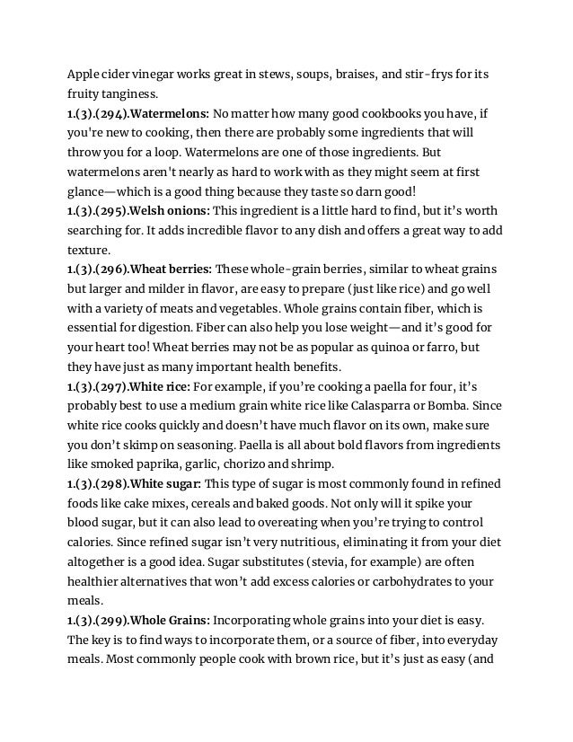 Apple cider vinegar works great in stews, soups, braises, and stir-frys for its
fruity tanginess.
1.(3).(294).Watermelons: No matter how many good cookbooks you have, if
you're new to cooking, then there are probably some ingredients that will
throw you for a loop. Watermelons are one of those ingredients. But
watermelons aren't nearly as hard to work with as they might seem at first
glance—which is a good thing because they taste so darn good!
1.(3).(295).Welsh onions: This ingredient is a little hard to find, but it’s worth
searching for. It adds incredible flavor to any dish and offers a great way to add
texture.
1.(3).(296).Wheat berries: These whole-grain berries, similar to wheat grains
but larger and milder in flavor, are easy to prepare (just like rice) and go well
with a variety of meats and vegetables. Whole grains contain fiber, which is
essential for digestion. Fiber can also help you lose weight—and it’s good for
your heart too! Wheat berries may not be as popular as quinoa or farro, but
they have just as many important health benefits.
1.(3).(297).White rice: For example, if you’re cooking a paella for four, it’s
probably best to use a medium grain white rice like Calasparra or Bomba. Since
white rice cooks quickly and doesn’t have much flavor on its own, make sure
you don’t skimp on seasoning. Paella is all about bold flavors from ingredients
like smoked paprika, garlic, chorizo and shrimp.
1.(3).(298).White sugar: This type of sugar is most commonly found in refined
foods like cake mixes, cereals and baked goods. Not only will it spike your
blood sugar, but it can also lead to overeating when you’re trying to control
calories. Since refined sugar isn’t very nutritious, eliminating it from your diet
altogether is a good idea. Sugar substitutes (stevia, for example) are often
healthier alternatives that won’t add excess calories or carbohydrates to your
meals.
1.(3).(299).Whole Grains: Incorporating whole grains into your diet is easy.
The key is to find ways to incorporate them, or a source of fiber, into everyday
meals. Most commonly people cook with brown rice, but it’s just as easy (and
 