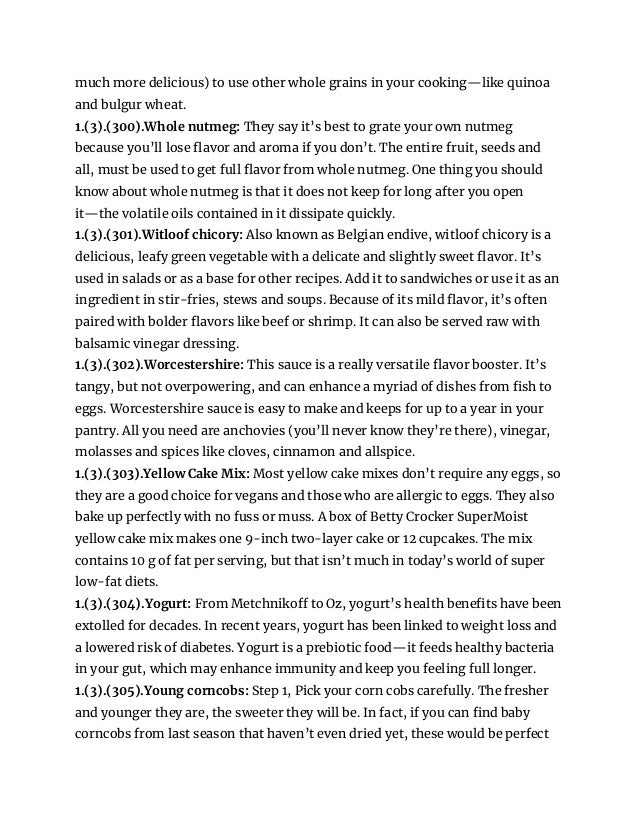 much more delicious) to use other whole grains in your cooking—like quinoa
and bulgur wheat.
1.(3).(300).Whole nutmeg: They say it’s best to grate your own nutmeg
because you’ll lose flavor and aroma if you don’t. The entire fruit, seeds and
all, must be used to get full flavor from whole nutmeg. One thing you should
know about whole nutmeg is that it does not keep for long after you open
it—the volatile oils contained in it dissipate quickly.
1.(3).(301).Witloof chicory: Also known as Belgian endive, witloof chicory is a
delicious, leafy green vegetable with a delicate and slightly sweet flavor. It’s
used in salads or as a base for other recipes. Add it to sandwiches or use it as an
ingredient in stir-fries, stews and soups. Because of its mild flavor, it’s often
paired with bolder flavors like beef or shrimp. It can also be served raw with
balsamic vinegar dressing.
1.(3).(302).Worcestershire: This sauce is a really versatile flavor booster. It’s
tangy, but not overpowering, and can enhance a myriad of dishes from fish to
eggs. Worcestershire sauce is easy to make and keeps for up to a year in your
pantry. All you need are anchovies (you’ll never know they’re there), vinegar,
molasses and spices like cloves, cinnamon and allspice.
1.(3).(303).Yellow Cake Mix: Most yellow cake mixes don’t require any eggs, so
they are a good choice for vegans and those who are allergic to eggs. They also
bake up perfectly with no fuss or muss. A box of Betty Crocker SuperMoist
yellow cake mix makes one 9-inch two-layer cake or 12 cupcakes. The mix
contains 10 g of fat per serving, but that isn’t much in today’s world of super
low-fat diets.
1.(3).(304).Yogurt: From Metchnikoff to Oz, yogurt’s health benefits have been
extolled for decades. In recent years, yogurt has been linked to weight loss and
a lowered risk of diabetes. Yogurt is a prebiotic food—it feeds healthy bacteria
in your gut, which may enhance immunity and keep you feeling full longer.
1.(3).(305).Young corncobs: Step 1, Pick your corn cobs carefully. The fresher
and younger they are, the sweeter they will be. In fact, if you can find baby
corncobs from last season that haven’t even dried yet, these would be perfect
 