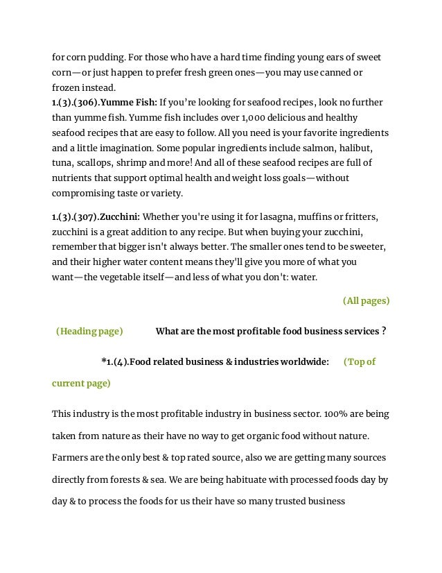 for corn pudding. For those who have a hard time finding young ears of sweet
corn—or just happen to prefer fresh green ones—you may use canned or
frozen instead.
1.(3).(306).Yumme Fish: If you’re looking for seafood recipes, look no further
than yumme fish. Yumme fish includes over 1,000 delicious and healthy
seafood recipes that are easy to follow. All you need is your favorite ingredients
and a little imagination. Some popular ingredients include salmon, halibut,
tuna, scallops, shrimp and more! And all of these seafood recipes are full of
nutrients that support optimal health and weight loss goals—without
compromising taste or variety.
1.(3).(307).Zucchini: Whether you're using it for lasagna, muffins or fritters,
zucchini is a great addition to any recipe. But when buying your zucchini,
remember that bigger isn't always better. The smaller ones tend to be sweeter,
and their higher water content means they'll give you more of what you
want—the vegetable itself—and less of what you don't: water.
(All pages)
(Heading page) What are the most profitable food business services ?
*1.(4).Food related business & industries worldwide: (Top of
current page)
This industry is the most profitable industry in business sector. 100% are being
taken from nature as their have no way to get organic food without nature.
Farmers are the only best & top rated source, also we are getting many sources
directly from forests & sea. We are being habituate with processed foods day by
day & to process the foods for us their have so many trusted business
 