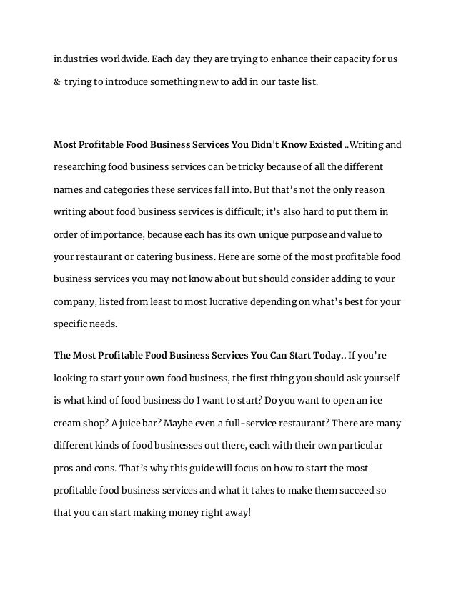 industries worldwide. Each day they are trying to enhance their capacity for us
& trying to introduce something new to add in our taste list.
Most Profitable Food Business Services You Didn't Know Existed ..Writing and
researching food business services can be tricky because of all the different
names and categories these services fall into. But that’s not the only reason
writing about food business services is difficult; it’s also hard to put them in
order of importance, because each has its own unique purpose and value to
your restaurant or catering business. Here are some of the most profitable food
business services you may not know about but should consider adding to your
company, listed from least to most lucrative depending on what’s best for your
specific needs.
The Most Profitable Food Business Services You Can Start Today.. If you’re
looking to start your own food business, the first thing you should ask yourself
is what kind of food business do I want to start? Do you want to open an ice
cream shop? A juice bar? Maybe even a full-service restaurant? There are many
different kinds of food businesses out there, each with their own particular
pros and cons. That’s why this guide will focus on how to start the most
profitable food business services and what it takes to make them succeed so
that you can start making money right away!
 