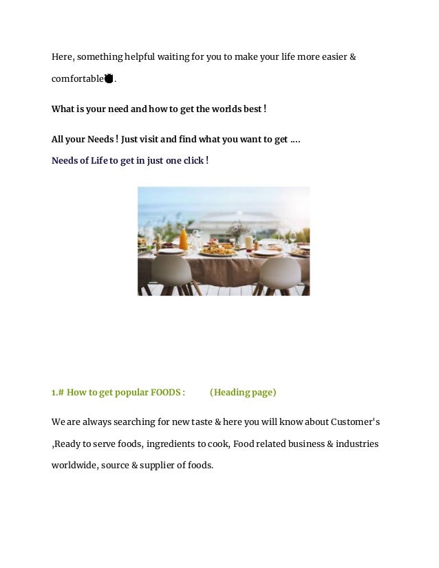 Here, something helpful waiting for you to make your life more easier &
comfortable😇.
What is your need and how to get the worlds best !
All your Needs ! Just visit and find what you want to get ....
Needs of Life to get in just one click !
1.# How to get popular FOODS : (Heading page)
We are always searching for new taste & here you will know about Customer's
,Ready to serve foods, ingredients to cook, Food related business & industries
worldwide, source & supplier of foods.
 