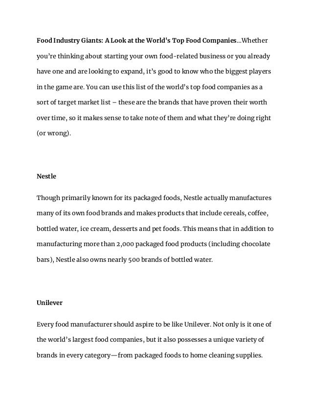 Food Industry Giants: A Look at the World's Top Food Companies…Whether
you’re thinking about starting your own food-related business or you already
have one and are looking to expand, it’s good to know who the biggest players
in the game are. You can use this list of the world’s top food companies as a
sort of target market list – these are the brands that have proven their worth
over time, so it makes sense to take note of them and what they’re doing right
(or wrong).
Nestle
Though primarily known for its packaged foods, Nestle actually manufactures
many of its own food brands and makes products that include cereals, coffee,
bottled water, ice cream, desserts and pet foods. This means that in addition to
manufacturing more than 2,000 packaged food products (including chocolate
bars), Nestle also owns nearly 500 brands of bottled water.
Unilever
Every food manufacturer should aspire to be like Unilever. Not only is it one of
the world’s largest food companies, but it also possesses a unique variety of
brands in every category—from packaged foods to home cleaning supplies.
 