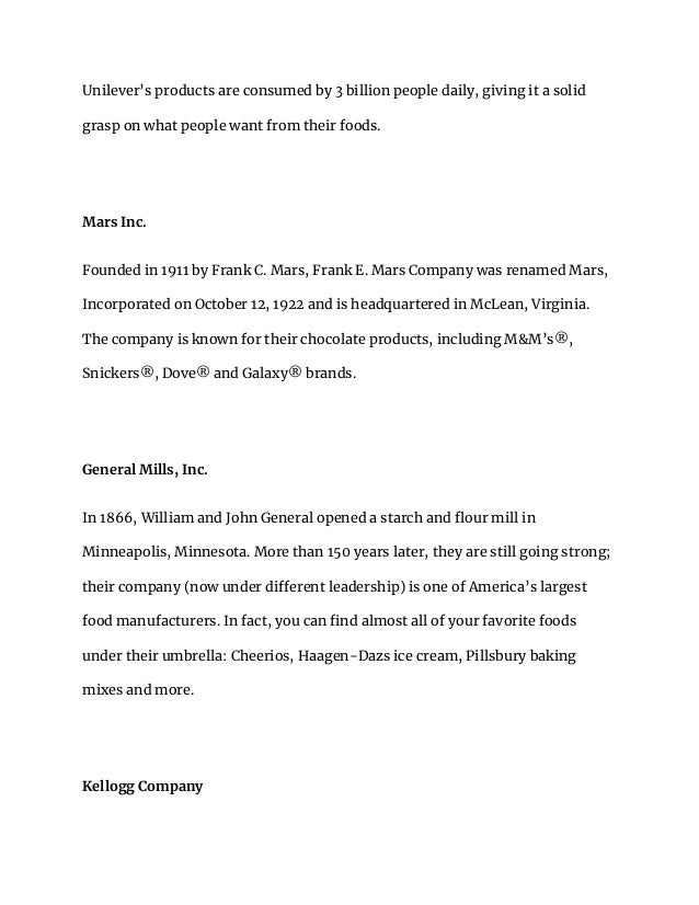 Unilever’s products are consumed by 3 billion people daily, giving it a solid
grasp on what people want from their foods.
Mars Inc.
Founded in 1911 by Frank C. Mars, Frank E. Mars Company was renamed Mars,
Incorporated on October 12, 1922 and is headquartered in McLean, Virginia.
The company is known for their chocolate products, including M&M’s®,
Snickers®, Dove® and Galaxy® brands.
General Mills, Inc.
In 1866, William and John General opened a starch and flour mill in
Minneapolis, Minnesota. More than 150 years later, they are still going strong;
their company (now under different leadership) is one of America’s largest
food manufacturers. In fact, you can find almost all of your favorite foods
under their umbrella: Cheerios, Haagen-Dazs ice cream, Pillsbury baking
mixes and more.
Kellogg Company
 