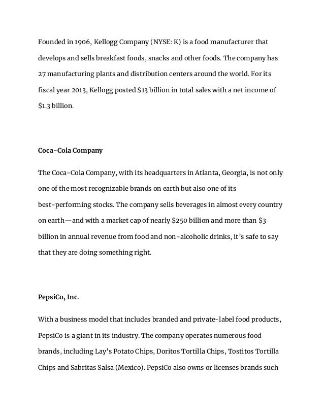 Founded in 1906, Kellogg Company (NYSE: K) is a food manufacturer that
develops and sells breakfast foods, snacks and other foods. The company has
27 manufacturing plants and distribution centers around the world. For its
fiscal year 2013, Kellogg posted $13 billion in total sales with a net income of
$1.3 billion.
Coca-Cola Company
The Coca-Cola Company, with its headquarters in Atlanta, Georgia, is not only
one of the most recognizable brands on earth but also one of its
best-performing stocks. The company sells beverages in almost every country
on earth—and with a market cap of nearly $250 billion and more than $3
billion in annual revenue from food and non-alcoholic drinks, it’s safe to say
that they are doing something right.
PepsiCo, Inc.
With a business model that includes branded and private-label food products,
PepsiCo is a giant in its industry. The company operates numerous food
brands, including Lay’s Potato Chips, Doritos Tortilla Chips, Tostitos Tortilla
Chips and Sabritas Salsa (Mexico). PepsiCo also owns or licenses brands such
 