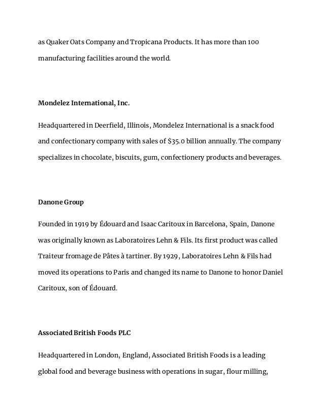 as Quaker Oats Company and Tropicana Products. It has more than 100
manufacturing facilities around the world.
Mondelez International, Inc.
Headquartered in Deerfield, Illinois, Mondelez International is a snack food
and confectionary company with sales of $35.0 billion annually. The company
specializes in chocolate, biscuits, gum, confectionery products and beverages.
Danone Group
Founded in 1919 by Édouard and Isaac Caritoux in Barcelona, Spain, Danone
was originally known as Laboratoires Lehn & Fils. Its first product was called
Traiteur fromage de Pâtes à tartiner. By 1929, Laboratoires Lehn & Fils had
moved its operations to Paris and changed its name to Danone to honor Daniel
Caritoux, son of Édouard.
Associated British Foods PLC
Headquartered in London, England, Associated British Foods is a leading
global food and beverage business with operations in sugar, flour milling,
 