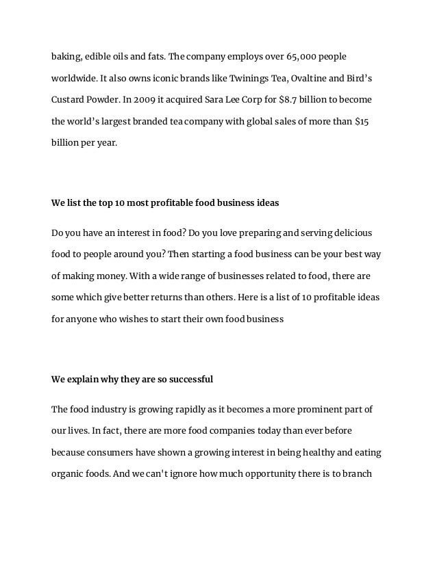 baking, edible oils and fats. The company employs over 65,000 people
worldwide. It also owns iconic brands like Twinings Tea, Ovaltine and Bird’s
Custard Powder. In 2009 it acquired Sara Lee Corp for $8.7 billion to become
the world’s largest branded tea company with global sales of more than $15
billion per year.
We list the top 10 most profitable food business ideas
Do you have an interest in food? Do you love preparing and serving delicious
food to people around you? Then starting a food business can be your best way
of making money. With a wide range of businesses related to food, there are
some which give better returns than others. Here is a list of 10 profitable ideas
for anyone who wishes to start their own food business
We explain why they are so successful
The food industry is growing rapidly as it becomes a more prominent part of
our lives. In fact, there are more food companies today than ever before
because consumers have shown a growing interest in being healthy and eating
organic foods. And we can't ignore how much opportunity there is to branch
 