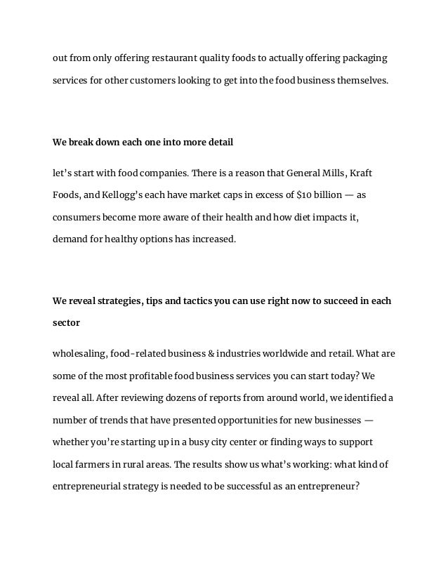 out from only offering restaurant quality foods to actually offering packaging
services for other customers looking to get into the food business themselves.
We break down each one into more detail
let’s start with food companies. There is a reason that General Mills, Kraft
Foods, and Kellogg’s each have market caps in excess of $10 billion — as
consumers become more aware of their health and how diet impacts it,
demand for healthy options has increased.
We reveal strategies, tips and tactics you can use right now to succeed in each
sector
wholesaling, food-related business & industries worldwide and retail. What are
some of the most profitable food business services you can start today? We
reveal all. After reviewing dozens of reports from around world, we identified a
number of trends that have presented opportunities for new businesses —
whether you’re starting up in a busy city center or finding ways to support
local farmers in rural areas. The results show us what’s working: what kind of
entrepreneurial strategy is needed to be successful as an entrepreneur?
 