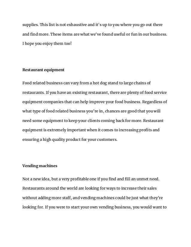 supplies. This list is not exhaustive and it's up to you where you go out there
and find more. These items are what we've found useful or fun in our business.
I hope you enjoy them too!
Restaurant equipment
Food related business can vary from a hot dog stand to large chains of
restaurants. If you have an existing restaurant, there are plenty of food service
equipment companies that can help improve your food business. Regardless of
what type of food related business you’re in, chances are good that you will
need some equipment to keep your clients coming back for more. Restaurant
equipment is extremely important when it comes to increasing profits and
ensuring a high quality product for your customers.
Vending machines
Not a new idea, but a very profitable one if you find and fill an unmet need.
Restaurants around the world are looking for ways to increase their sales
without adding more staff, and vending machines could be just what they’re
looking for. If you were to start your own vending business, you would want to
 