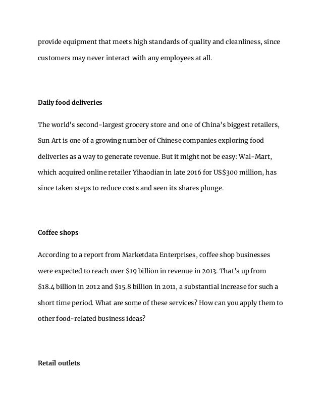 provide equipment that meets high standards of quality and cleanliness, since
customers may never interact with any employees at all.
Daily food deliveries
The world’s second-largest grocery store and one of China’s biggest retailers,
Sun Art is one of a growing number of Chinese companies exploring food
deliveries as a way to generate revenue. But it might not be easy: Wal-Mart,
which acquired online retailer Yihaodian in late 2016 for US$300 million, has
since taken steps to reduce costs and seen its shares plunge.
Coffee shops
According to a report from Marketdata Enterprises, coffee shop businesses
were expected to reach over $19 billion in revenue in 2013. That’s up from
$18.4 billion in 2012 and $15.8 billion in 2011, a substantial increase for such a
short time period. What are some of these services? How can you apply them to
other food-related business ideas?
Retail outlets
 