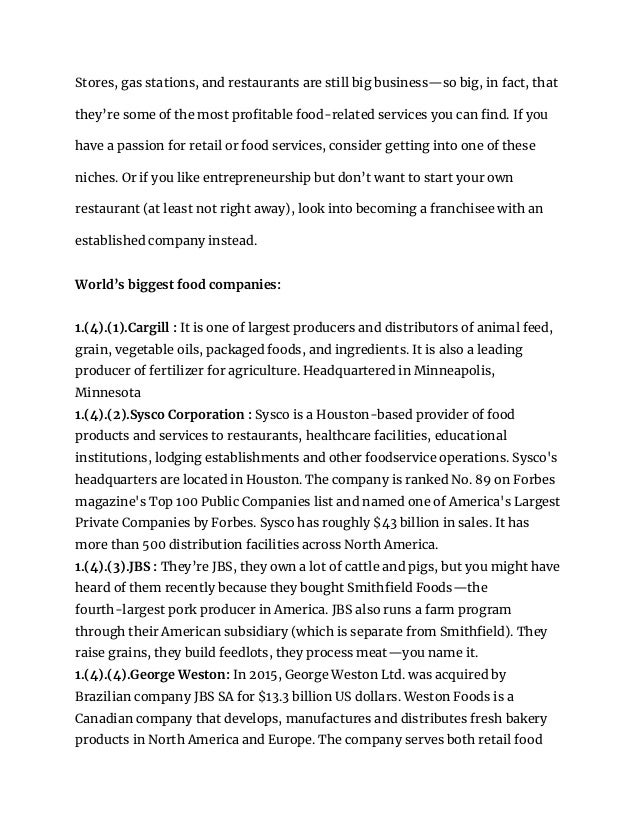 Stores, gas stations, and restaurants are still big business—so big, in fact, that
they’re some of the most profitable food-related services you can find. If you
have a passion for retail or food services, consider getting into one of these
niches. Or if you like entrepreneurship but don’t want to start your own
restaurant (at least not right away), look into becoming a franchisee with an
established company instead.
World’s biggest food companies:
1.(4).(1).Cargill : It is one of largest producers and distributors of animal feed,
grain, vegetable oils, packaged foods, and ingredients. It is also a leading
producer of fertilizer for agriculture. Headquartered in Minneapolis,
Minnesota
1.(4).(2).Sysco Corporation : Sysco is a Houston-based provider of food
products and services to restaurants, healthcare facilities, educational
institutions, lodging establishments and other foodservice operations. Sysco's
headquarters are located in Houston. The company is ranked No. 89 on Forbes
magazine's Top 100 Public Companies list and named one of America's Largest
Private Companies by Forbes. Sysco has roughly $43 billion in sales. It has
more than 500 distribution facilities across North America.
1.(4).(3).JBS : They’re JBS, they own a lot of cattle and pigs, but you might have
heard of them recently because they bought Smithfield Foods—the
fourth-largest pork producer in America. JBS also runs a farm program
through their American subsidiary (which is separate from Smithfield). They
raise grains, they build feedlots, they process meat—you name it.
1.(4).(4).George Weston: In 2015, George Weston Ltd. was acquired by
Brazilian company JBS SA for $13.3 billion US dollars. Weston Foods is a
Canadian company that develops, manufactures and distributes fresh bakery
products in North America and Europe. The company serves both retail food
 