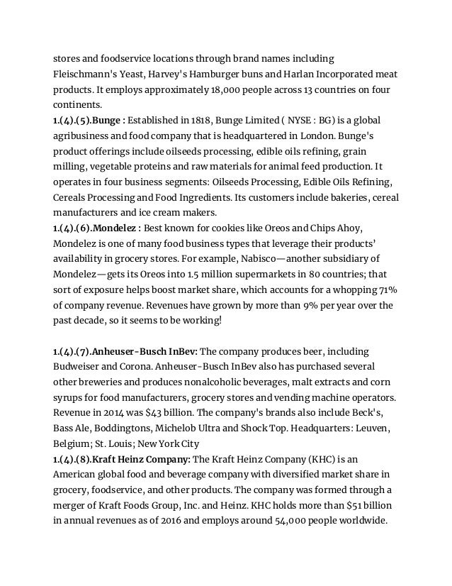 stores and foodservice locations through brand names including
Fleischmann's Yeast, Harvey's Hamburger buns and Harlan Incorporated meat
products. It employs approximately 18,000 people across 13 countries on four
continents.
1.(4).(5).Bunge : Established in 1818, Bunge Limited ( NYSE : BG) is a global
agribusiness and food company that is headquartered in London. Bunge's
product offerings include oilseeds processing, edible oils refining, grain
milling, vegetable proteins and raw materials for animal feed production. It
operates in four business segments: Oilseeds Processing, Edible Oils Refining,
Cereals Processing and Food Ingredients. Its customers include bakeries, cereal
manufacturers and ice cream makers.
1.(4).(6).Mondelez : Best known for cookies like Oreos and Chips Ahoy,
Mondelez is one of many food business types that leverage their products’
availability in grocery stores. For example, Nabisco—another subsidiary of
Mondelez—gets its Oreos into 1.5 million supermarkets in 80 countries; that
sort of exposure helps boost market share, which accounts for a whopping 71%
of company revenue. Revenues have grown by more than 9% per year over the
past decade, so it seems to be working!
1.(4).(7).Anheuser-Busch InBev: The company produces beer, including
Budweiser and Corona. Anheuser-Busch InBev also has purchased several
other breweries and produces nonalcoholic beverages, malt extracts and corn
syrups for food manufacturers, grocery stores and vending machine operators.
Revenue in 2014 was $43 billion. The company's brands also include Beck's,
Bass Ale, Boddingtons, Michelob Ultra and Shock Top. Headquarters: Leuven,
Belgium; St. Louis; New York City
1.(4).(8).Kraft Heinz Company: The Kraft Heinz Company (KHC) is an
American global food and beverage company with diversified market share in
grocery, foodservice, and other products. The company was formed through a
merger of Kraft Foods Group, Inc. and Heinz. KHC holds more than $51 billion
in annual revenues as of 2016 and employs around 54,000 people worldwide.
 