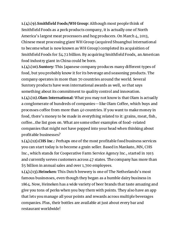 1.(4).(9).Smithfield Foods/WH Group: Although most people think of
Smithfield Foods as a pork products company, it is actually one of North
America’s largest meat processors and hog producers. On March 4, 2013,
Chinese meat processing giant WH Group (acquired Shuanghui International
to become what is now known as WH Group) completed its acquisition of
Smithfield Foods for $4.72 billion. By acquiring Smithfield Foods, an American
food industry giant in China could be born.
1.(4).(10).Suntory: This Japanese company produces many different types of
food, but you probably know it for its beverage and seasoning products. The
company operates in more than 70 countries around the world. Several
Suntory products have won international awards as well, so that says
something about its commitment to quality control and innovation.
1.(4).(11).Olam International: What you may not know is that Olam is actually
a conglomerate of hundreds of companies—like Olam Coffee, which buys and
processes coffee from more than 40 countries. If you want to make money in
food, there’s money to be made in everything related to it: grains, meat, fish,
coffee...the list goes on. What are some other examples of food-related
companies that might not have popped into your head when thinking about
profitable businesses?
1.(4).(12).CHS Inc.: Perhaps one of the most profitable food business services
you can start today is to become a grain seller. Based in Mankato, MN, CHS
Inc., which stands for Cooperative Farm Service Agency Inc., started in 1915
and currently serves customers across 47 states. The company has more than
$5 billion in annual sales and over 1,700 employees.
1.(4).(13).Heineken: This Dutch brewery is one of The Netherlands’s most
famous businesses, even though they began as a humble dairy business in
1864. Now, Heineken has a wide variety of beer brands that taste amazing and
give you tons of perks when you buy them with points. They also have an app
that lets you manage all your points and rewards across multiple beverages
companies. Plus, their bottles are available at just about every bar and
restaurant worldwide!
 