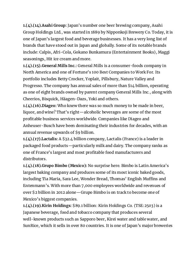 1.(4).(14).Asahi Group: Japan’s number one beer brewing company, Asahi
Group Holdings Ltd., was started in 1889 by Nipponkoji Brewery Co. Today, it is
one of Japan’s largest food and beverage businesses. It has a very long list of
brands that have stood out in Japan and globally. Some of its notable brands
include: Calpis, Afri-Cola, Gokano Bunkamura (Entertainment Books), Maggi
seasonings, Hit ice cream and more.
1.(4).(15).General Mills Inc.: General Mills is a consumer-foods company in
North America and one of Fortune’s 100 Best Companies to Work For. Its
portfolio includes Betty Crocker, Yoplait, Pillsbury, Nature Valley and
Progresso. The company has annual sales of more than $14 billion, operating
as one of eight brands owned by parent company General Mills Inc., along with
Cheerios, Bisquick, Häagen-Dazs, Yoki and others.
1.(4).(16).Diageo: Who knew there was so much money to be made in beer,
liquor, and wine? That’s right—alcoholic beverages are some of the most
profitable business services worldwide. Companies like Diageo and
Anheuser-Busch have been dominating their industries for decades, with an
annual revenue upwards of $9 billion.
1.(4).(17).Lactalis: A $32.4 billion company, Lactalis (France) is a leader in
packaged food products—particularly milk and dairy. The company ranks as
one of France’s largest and most profitable food manufacturers and
distributors.
1.(4).(18).Grupo Bimbo (Mexico): No surprise here. Bimbo is Latin America’s
largest baking company and produces some of its most iconic baked goods,
including Tia Maria, Sara Lee, Wonder Bread, Thomas’ English Muffins and
Entenmann’s. With more than 7,000 employees worldwide and revenues of
over $2 billion in 2012 alone—Grupo Bimbo is on track to become one of
Mexico’s biggest companies.
1.(4).(19).Kirin Holdings: $89.1 billion: Kirin Holdings Co. (TSE:2503) is a
Japanese beverage, food and tobacco company that produces several
well-known products such as Sapporo beer, Kirei water and table water, and
SunRice, which it sells in over 80 countries. It is one of Japan’s major breweries
 