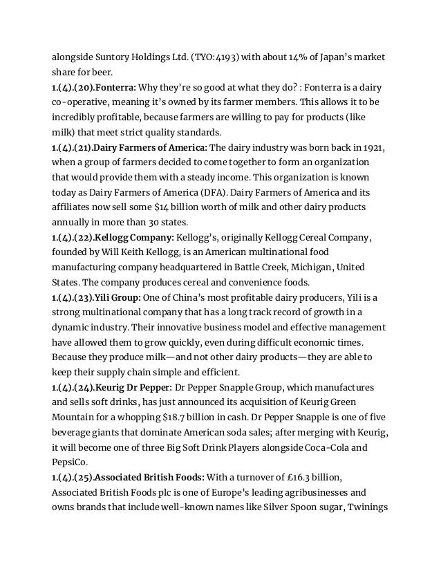 alongside Suntory Holdings Ltd. (TYO:4193) with about 14% of Japan’s market
share for beer.
1.(4).(20).Fonterra: Why they’re so good at what they do? : Fonterra is a dairy
co-operative, meaning it’s owned by its farmer members. This allows it to be
incredibly profitable, because farmers are willing to pay for products (like
milk) that meet strict quality standards.
1.(4).(21).Dairy Farmers of America: The dairy industry was born back in 1921,
when a group of farmers decided to come together to form an organization
that would provide them with a steady income. This organization is known
today as Dairy Farmers of America (DFA). Dairy Farmers of America and its
affiliates now sell some $14 billion worth of milk and other dairy products
annually in more than 30 states.
1.(4).(22).Kellogg Company: Kellogg’s, originally Kellogg Cereal Company,
founded by Will Keith Kellogg, is an American multinational food
manufacturing company headquartered in Battle Creek, Michigan, United
States. The company produces cereal and convenience foods.
1.(4).(23).Yili Group: One of China’s most profitable dairy producers, Yili is a
strong multinational company that has a long track record of growth in a
dynamic industry. Their innovative business model and effective management
have allowed them to grow quickly, even during difficult economic times.
Because they produce milk—and not other dairy products—they are able to
keep their supply chain simple and efficient.
1.(4).(24).Keurig Dr Pepper: Dr Pepper Snapple Group, which manufactures
and sells soft drinks, has just announced its acquisition of Keurig Green
Mountain for a whopping $18.7 billion in cash. Dr Pepper Snapple is one of five
beverage giants that dominate American soda sales; after merging with Keurig,
it will become one of three Big Soft Drink Players alongside Coca-Cola and
PepsiCo.
1.(4).(25).Associated British Foods: With a turnover of £16.3 billion,
Associated British Foods plc is one of Europe’s leading agribusinesses and
owns brands that include well-known names like Silver Spoon sugar, Twinings
 