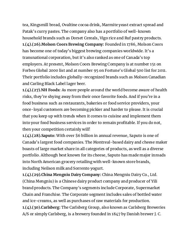 tea, Kingsmill bread, Ovaltine cocoa drink, Marmite yeast extract spread and
Patak’s curry pastes. The company also has a portfolio of well-known
household brands such as Dorset Cereals, Vigo rice and Ruf pastry products.
1.(4).(26).Molson Coors Brewing Company: Founded in 1786, Molson Coors
has become one of today’s biggest brewing companies worldwide. It’s a
transnational corporation, but it’s also ranked as one of Canada’s top
employers. At present, Molson Coors Brewing Company is at number 151 on
Forbes Global 2000 list and at number 95 on Fortune's Global 500 list for 2011.
Their portfolio includes globally-recognized brands such as Molson Canadian
and Carling Black Label lager beer.
1.(4).(27).NH Foods: As more people around the world become aware of health
risks, they’re shying away from their once favorite foods. And if you’re in a
food business such as restaurants, bakeries or food service providers, your
once-loyal customers are becoming pickier and harder to please. It is crucial
that you keep up with trends when it comes to cuisine and implement them
into your food business services in order to remain profitable. If you do not,
then your competition certainly will!
1.(4).(28).Saputo: With over $6 billion in annual revenue, Saputo is one of
Canada’s largest food companies. The Montreal-based dairy and cheese maker
boasts of large market share in all categories of products, as well as a diverse
portfolio. Although best known for its cheese, Saputo has made major inroads
into North American grocery retailing with well-known store brands,
including Neilson milk and Sorrento yogurt.
1.(4).(29).China Mengniu Dairy Company: China Mengniu Dairy Co., Ltd.
(China Mengniu) is a Chinese dairy product company and producer of Yili
brand products. The Company's segments include Corporate, Supermarket
Chain and Franchise. The Corporate segment includes sales of bottled water
and ice-creams, as well as purchases of raw materials for production.
1.(4).(30).Carlsberg: The Carlsberg Group, also known as Carlsberg Breweries
A/S or simply Carlsberg, is a brewery founded in 1847 by Danish brewer J. C.
 