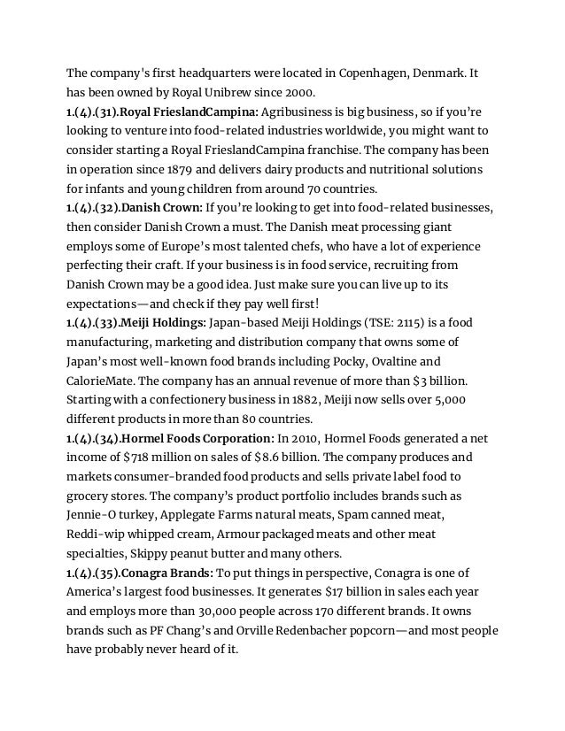 The company's first headquarters were located in Copenhagen, Denmark. It
has been owned by Royal Unibrew since 2000.
1.(4).(31).Royal FrieslandCampina: Agribusiness is big business, so if you’re
looking to venture into food-related industries worldwide, you might want to
consider starting a Royal FrieslandCampina franchise. The company has been
in operation since 1879 and delivers dairy products and nutritional solutions
for infants and young children from around 70 countries.
1.(4).(32).Danish Crown: If you’re looking to get into food-related businesses,
then consider Danish Crown a must. The Danish meat processing giant
employs some of Europe’s most talented chefs, who have a lot of experience
perfecting their craft. If your business is in food service, recruiting from
Danish Crown may be a good idea. Just make sure you can live up to its
expectations—and check if they pay well first!
1.(4).(33).Meiji Holdings: Japan-based Meiji Holdings (TSE: 2115) is a food
manufacturing, marketing and distribution company that owns some of
Japan’s most well-known food brands including Pocky, Ovaltine and
CalorieMate. The company has an annual revenue of more than $3 billion.
Starting with a confectionery business in 1882, Meiji now sells over 5,000
different products in more than 80 countries.
1.(4).(34).Hormel Foods Corporation: In 2010, Hormel Foods generated a net
income of $718 million on sales of $8.6 billion. The company produces and
markets consumer-branded food products and sells private label food to
grocery stores. The company’s product portfolio includes brands such as
Jennie-O turkey, Applegate Farms natural meats, Spam canned meat,
Reddi-wip whipped cream, Armour packaged meats and other meat
specialties, Skippy peanut butter and many others.
1.(4).(35).Conagra Brands: To put things in perspective, Conagra is one of
America’s largest food businesses. It generates $17 billion in sales each year
and employs more than 30,000 people across 170 different brands. It owns
brands such as PF Chang’s and Orville Redenbacher popcorn—and most people
have probably never heard of it.
 