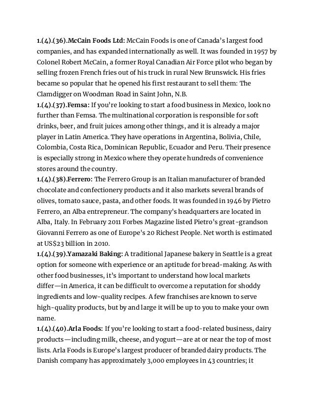 1.(4).(36).McCain Foods Ltd: McCain Foods is one of Canada’s largest food
companies, and has expanded internationally as well. It was founded in 1957 by
Colonel Robert McCain, a former Royal Canadian Air Force pilot who began by
selling frozen French fries out of his truck in rural New Brunswick. His fries
became so popular that he opened his first restaurant to sell them: The
Clamdigger on Woodman Road in Saint John, N.B.
1.(4).(37).Femsa: If you’re looking to start a food business in Mexico, look no
further than Femsa. The multinational corporation is responsible for soft
drinks, beer, and fruit juices among other things, and it is already a major
player in Latin America. They have operations in Argentina, Bolivia, Chile,
Colombia, Costa Rica, Dominican Republic, Ecuador and Peru. Their presence
is especially strong in Mexico where they operate hundreds of convenience
stores around the country.
1.(4).(38).Ferrero: The Ferrero Group is an Italian manufacturer of branded
chocolate and confectionery products and it also markets several brands of
olives, tomato sauce, pasta, and other foods. It was founded in 1946 by Pietro
Ferrero, an Alba entrepreneur. The company's headquarters are located in
Alba, Italy. In February 2011 Forbes Magazine listed Pietro's great-grandson
Giovanni Ferrero as one of Europe's 20 Richest People. Net worth is estimated
at US$23 billion in 2010.
1.(4).(39).Yamazaki Baking: A traditional Japanese bakery in Seattle is a great
option for someone with experience or an aptitude for bread-making. As with
other food businesses, it’s important to understand how local markets
differ—in America, it can be difficult to overcome a reputation for shoddy
ingredients and low-quality recipes. A few franchises are known to serve
high-quality products, but by and large it will be up to you to make your own
name.
1.(4).(40).Arla Foods: If you’re looking to start a food-related business, dairy
products—including milk, cheese, and yogurt—are at or near the top of most
lists. Arla Foods is Europe’s largest producer of branded dairy products. The
Danish company has approximately 3,000 employees in 43 countries; it
 