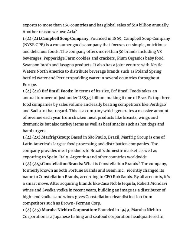 exports to more than 160 countries and has global sales of $19 billion annually.
Another reason we love Arla?
1.(4).(41).Campbell Soup Company: Founded in 1869, Campbell Soup Company
(NYSE:CPB) is a consumer goods company that focuses on simple, nutritious
and delicious foods. The company offers more than 50 brands including V8
beverages, Pepperidge Farm cookies and crackers, Plum Organics baby food,
Swanson broth and lasagna products. It also has a joint venture with Nestle
Waters North America to distribute beverage brands such as Poland Spring
bottled water and Perrier sparkling water in several countries throughout
Europe.
1.(4).(42).Brf Brasil Foods: In terms of its size, Brf Brasil Foods takes an
annual turnover of just under US$3.5 billion, making it one of Brazil’s top three
food companies by sales volume and easily beating competitors like Perdigão
and Sadia in that regard. This is a company which generates a massive amount
of revenue each year from chicken meat products like breasts, wings and
drumsticks but also turkey items as well as beef snacks such as hot dogs and
hamburgers.
1.(4).(43).Marfrig Group: Based in São Paulo, Brazil, Marfrig Group is one of
Latin America’s largest food processing and distribution companies. The
company provides meat products to Brazil’s domestic market, as well as
exporting to Spain, Italy, Argentina and other countries worldwide.
1.(4).(44).Constellation Brands: What is Constellation Brands? The company,
formerly known as both Fortune Brands and Beam Inc., recently changed its
name to Constellation Brands, according to CEO Rob Sands. By all accounts, it’s
a smart move. After acquiring brands like Casa Noble tequila, Robert Mondavi
wines and Svedka vodka in recent years, building an image as a distributor of
high-end vodkas and wines gives Constellation clear distinction from
competitors such as Brown-Forman Corp.
1.(4).(45).Maruha Nichiro Corporation: Founded in 1949, Maruha Nichiro
Corporation is a Japanese fishing and seafood corporation headquartered in
 