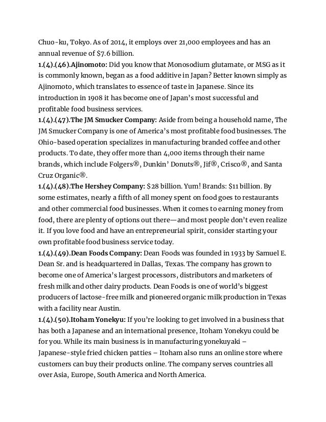 Chuo-ku, Tokyo. As of 2014, it employs over 21,000 employees and has an
annual revenue of $7.6 billion.
1.(4).(46).Ajinomoto: Did you know that Monosodium glutamate, or MSG as it
is commonly known, began as a food additive in Japan? Better known simply as
Ajinomoto, which translates to essence of taste in Japanese. Since its
introduction in 1908 it has become one of Japan’s most successful and
profitable food business services.
1.(4).(47).The JM Smucker Company: Aside from being a household name, The
JM Smucker Company is one of America’s most profitable food businesses. The
Ohio-based operation specializes in manufacturing branded coffee and other
products. To date, they offer more than 4,000 items through their name
brands, which include Folgers®, Dunkin’ Donuts®, Jif®, Crisco®, and Santa
Cruz Organic®.
1.(4).(48).The Hershey Company: $28 billion. Yum! Brands: $11 billion. By
some estimates, nearly a fifth of all money spent on food goes to restaurants
and other commercial food businesses. When it comes to earning money from
food, there are plenty of options out there—and most people don’t even realize
it. If you love food and have an entrepreneurial spirit, consider starting your
own profitable food business service today.
1.(4).(49).Dean Foods Company: Dean Foods was founded in 1933 by Samuel E.
Dean Sr. and is headquartered in Dallas, Texas. The company has grown to
become one of America’s largest processors, distributors and marketers of
fresh milk and other dairy products. Dean Foods is one of world’s biggest
producers of lactose-free milk and pioneered organic milk production in Texas
with a facility near Austin.
1.(4).(50).Itoham Yonekyu: If you’re looking to get involved in a business that
has both a Japanese and an international presence, Itoham Yonekyu could be
for you. While its main business is in manufacturing yonekuyaki –
Japanese-style fried chicken patties – Itoham also runs an online store where
customers can buy their products online. The company serves countries all
over Asia, Europe, South America and North America.
 
