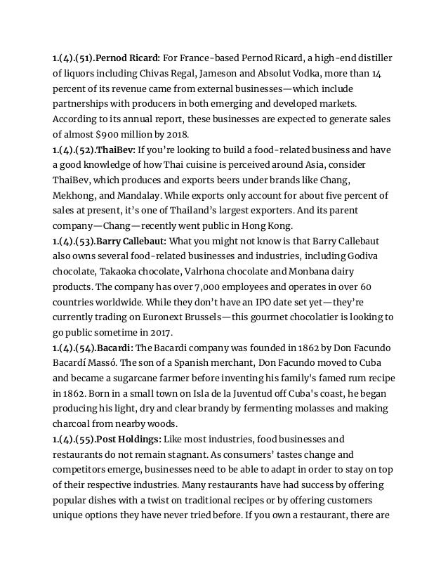 1.(4).(51).Pernod Ricard: For France-based Pernod Ricard, a high-end distiller
of liquors including Chivas Regal, Jameson and Absolut Vodka, more than 14
percent of its revenue came from external businesses—which include
partnerships with producers in both emerging and developed markets.
According to its annual report, these businesses are expected to generate sales
of almost $900 million by 2018.
1.(4).(52).ThaiBev: If you’re looking to build a food-related business and have
a good knowledge of how Thai cuisine is perceived around Asia, consider
ThaiBev, which produces and exports beers under brands like Chang,
Mekhong, and Mandalay. While exports only account for about five percent of
sales at present, it’s one of Thailand’s largest exporters. And its parent
company—Chang—recently went public in Hong Kong.
1.(4).(53).Barry Callebaut: What you might not know is that Barry Callebaut
also owns several food-related businesses and industries, including Godiva
chocolate, Takaoka chocolate, Valrhona chocolate and Monbana dairy
products. The company has over 7,000 employees and operates in over 60
countries worldwide. While they don’t have an IPO date set yet—they’re
currently trading on Euronext Brussels—this gourmet chocolatier is looking to
go public sometime in 2017.
1.(4).(54).Bacardi: The Bacardi company was founded in 1862 by Don Facundo
Bacardí Massó. The son of a Spanish merchant, Don Facundo moved to Cuba
and became a sugarcane farmer before inventing his family's famed rum recipe
in 1862. Born in a small town on Isla de la Juventud off Cuba's coast, he began
producing his light, dry and clear brandy by fermenting molasses and making
charcoal from nearby woods.
1.(4).(55).Post Holdings: Like most industries, food businesses and
restaurants do not remain stagnant. As consumers’ tastes change and
competitors emerge, businesses need to be able to adapt in order to stay on top
of their respective industries. Many restaurants have had success by offering
popular dishes with a twist on traditional recipes or by offering customers
unique options they have never tried before. If you own a restaurant, there are
 