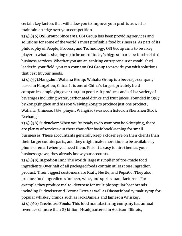certain key factors that will allow you to improve your profits as well as
maintain an edge over your competition.
1.(4).(56).OSI Group: Since 1911, OSI Group has been providing services and
solutions for some of the world’s most profitable food businesses. As part of its
philosophy of People, Process, and Technology, OSI Group aims to be a key
player in what is shaping up to be one of today’s biggest markets: food-related
business services. Whether you are an aspiring entrepreneur or established
leader in your field, you can count on OSI Group to provide you with solutions
that best fit your needs.
1.(4).(57).Hangzhou Wahaha Group: Wahaha Group is a beverage company
based in Hangzhou, China. It is one of China's largest privately held
companies, employing over 100,000 people. It produces and sells a variety of
beverages including water, carbonated drinks and fruit juices. Founded in 1987
by Zong Qinghou and his son Weiying Zong to produce just one product,
Wahaha (Chinese: 旺角; pinyin: Wàngjiǎo) was soon listed on Shenzhen Stock
Exchange.
1.(4).(58).Sudzucker: When you’re ready to do your own bookkeeping, there
are plenty of services out there that offer basic bookkeeping for small
businesses. These accountants generally keep a closer eye on their clients than
their larger counterparts, and they might make more time to be available by
phone or email when you need them. Plus, it’s easy to hire them as your
business grows; they already know your accounts.
1.(4).(59).Ingredion Inc.: The worlds largest supplier of pre-made food
ingredients. Over half of all packaged foods contain at least one Ingredion
product. Their biggest customers are Kraft, Nestle, and PepsiCo. They also
produce food ingredients for beer, wine, and spirits manufacturers. For
example they produce malto-dextrose for multiple popular beer brands
including Budweiser and Corona Extra as well as Diastatic barley malt syrup for
popular whiskey brands such as Jack Daniels and Jameson Whiskey.
1.(4).(60).Treehouse Foods: This food manufacturing company has annual
revenues of more than $3 billion. Headquartered in Addison, Illinois,
 
