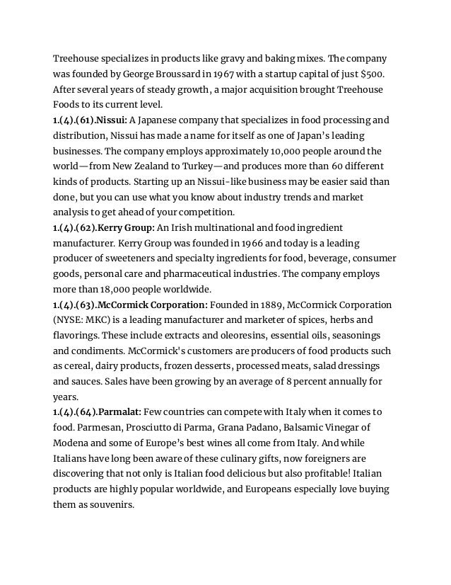 Treehouse specializes in products like gravy and baking mixes. The company
was founded by George Broussard in 1967 with a startup capital of just $500.
After several years of steady growth, a major acquisition brought Treehouse
Foods to its current level.
1.(4).(61).Nissui: A Japanese company that specializes in food processing and
distribution, Nissui has made a name for itself as one of Japan’s leading
businesses. The company employs approximately 10,000 people around the
world—from New Zealand to Turkey—and produces more than 60 different
kinds of products. Starting up an Nissui-like business may be easier said than
done, but you can use what you know about industry trends and market
analysis to get ahead of your competition.
1.(4).(62).Kerry Group: An Irish multinational and food ingredient
manufacturer. Kerry Group was founded in 1966 and today is a leading
producer of sweeteners and specialty ingredients for food, beverage, consumer
goods, personal care and pharmaceutical industries. The company employs
more than 18,000 people worldwide.
1.(4).(63).McCormick Corporation: Founded in 1889, McCormick Corporation
(NYSE: MKC) is a leading manufacturer and marketer of spices, herbs and
flavorings. These include extracts and oleoresins, essential oils, seasonings
and condiments. McCormick's customers are producers of food products such
as cereal, dairy products, frozen desserts, processed meats, salad dressings
and sauces. Sales have been growing by an average of 8 percent annually for
years.
1.(4).(64).Parmalat: Few countries can compete with Italy when it comes to
food. Parmesan, Prosciutto di Parma, Grana Padano, Balsamic Vinegar of
Modena and some of Europe’s best wines all come from Italy. And while
Italians have long been aware of these culinary gifts, now foreigners are
discovering that not only is Italian food delicious but also profitable! Italian
products are highly popular worldwide, and Europeans especially love buying
them as souvenirs.
 