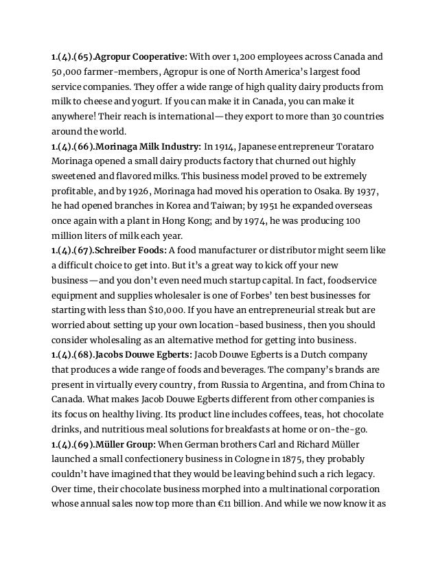1.(4).(65).Agropur Cooperative: With over 1,200 employees across Canada and
50,000 farmer-members, Agropur is one of North America’s largest food
service companies. They offer a wide range of high quality dairy products from
milk to cheese and yogurt. If you can make it in Canada, you can make it
anywhere! Their reach is international—they export to more than 30 countries
around the world.
1.(4).(66).Morinaga Milk Industry: In 1914, Japanese entrepreneur Torataro
Morinaga opened a small dairy products factory that churned out highly
sweetened and flavored milks. This business model proved to be extremely
profitable, and by 1926, Morinaga had moved his operation to Osaka. By 1937,
he had opened branches in Korea and Taiwan; by 1951 he expanded overseas
once again with a plant in Hong Kong; and by 1974, he was producing 100
million liters of milk each year.
1.(4).(67).Schreiber Foods: A food manufacturer or distributor might seem like
a difficult choice to get into. But it’s a great way to kick off your new
business—and you don’t even need much startup capital. In fact, foodservice
equipment and supplies wholesaler is one of Forbes’ ten best businesses for
starting with less than $10,000. If you have an entrepreneurial streak but are
worried about setting up your own location-based business, then you should
consider wholesaling as an alternative method for getting into business.
1.(4).(68).Jacobs Douwe Egberts: Jacob Douwe Egberts is a Dutch company
that produces a wide range of foods and beverages. The company’s brands are
present in virtually every country, from Russia to Argentina, and from China to
Canada. What makes Jacob Douwe Egberts different from other companies is
its focus on healthy living. Its product line includes coffees, teas, hot chocolate
drinks, and nutritious meal solutions for breakfasts at home or on-the-go.
1.(4).(69).Müller Group: When German brothers Carl and Richard Müller
launched a small confectionery business in Cologne in 1875, they probably
couldn’t have imagined that they would be leaving behind such a rich legacy.
Over time, their chocolate business morphed into a multinational corporation
whose annual sales now top more than €11 billion. And while we now know it as
 