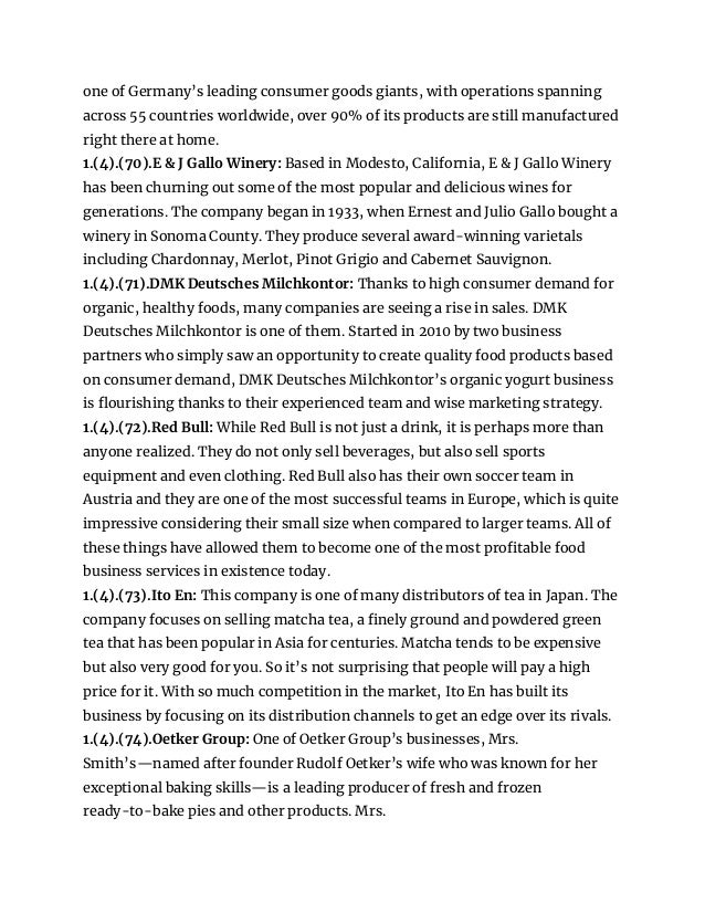 one of Germany’s leading consumer goods giants, with operations spanning
across 55 countries worldwide, over 90% of its products are still manufactured
right there at home.
1.(4).(70).E & J Gallo Winery: Based in Modesto, California, E & J Gallo Winery
has been churning out some of the most popular and delicious wines for
generations. The company began in 1933, when Ernest and Julio Gallo bought a
winery in Sonoma County. They produce several award-winning varietals
including Chardonnay, Merlot, Pinot Grigio and Cabernet Sauvignon.
1.(4).(71).DMK Deutsches Milchkontor: Thanks to high consumer demand for
organic, healthy foods, many companies are seeing a rise in sales. DMK
Deutsches Milchkontor is one of them. Started in 2010 by two business
partners who simply saw an opportunity to create quality food products based
on consumer demand, DMK Deutsches Milchkontor’s organic yogurt business
is flourishing thanks to their experienced team and wise marketing strategy.
1.(4).(72).Red Bull: While Red Bull is not just a drink, it is perhaps more than
anyone realized. They do not only sell beverages, but also sell sports
equipment and even clothing. Red Bull also has their own soccer team in
Austria and they are one of the most successful teams in Europe, which is quite
impressive considering their small size when compared to larger teams. All of
these things have allowed them to become one of the most profitable food
business services in existence today.
1.(4).(73).Ito En: This company is one of many distributors of tea in Japan. The
company focuses on selling matcha tea, a finely ground and powdered green
tea that has been popular in Asia for centuries. Matcha tends to be expensive
but also very good for you. So it’s not surprising that people will pay a high
price for it. With so much competition in the market, Ito En has built its
business by focusing on its distribution channels to get an edge over its rivals.
1.(4).(74).Oetker Group: One of Oetker Group’s businesses, Mrs.
Smith’s—named after founder Rudolf Oetker’s wife who was known for her
exceptional baking skills—is a leading producer of fresh and frozen
ready-to-bake pies and other products. Mrs.
 