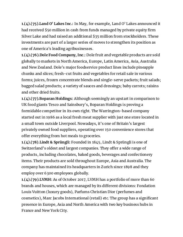 1.(4).(75).Land O' Lakes Inc.: In May, for example, Land O’ Lakes announced it
had received $50 million in cash from funds managed by private equity firm
Silver Lake and had raised an additional $35 million from stockholders. These
investments are part of a larger series of moves to strengthen its position as
one of America’s leading agribusinesses.
1.(4).(76).Dole Food Company, Inc.: Dole fruit and vegetable products are sold
globally to markets in North America, Europe, Latin America, Asia, Australia
and New Zealand. Dole's major foodservice product lines include pineapple
chunks and slices; fresh-cut fruits and vegetables for retail sale in various
forms; juices, frozen concentrate blends and single-serve packets; fruit salads;
bagged salad products; a variety of sauces and dressings; baby carrots; raisins
and other dried fruits.
1.(4).(77).Boparan Holdings: Although seemingly an upstart in comparison to
UK food giants Tesco and Sainsbury's, Boparan Holdings is proving a
formidable competitor in its own right. The Warrington-based company
started out in 1986 as a local fresh meat supplier with just one store located in
a small town outside Liverpool. Nowadays, it’s one of Britain’s largest
privately owned food suppliers, operating over 150 convenience stores that
offer everything from hot meals to groceries.
1.(4).(78).Lindt & Sprüngli: Founded in 1845, Lindt & Sprüngli is one of
Switzerland’s oldest and largest companies. They offer a wide range of
products, including chocolates, baked goods, beverages and confectionery
items. Their products are sold throughout Europe, Asia and Australia. The
company has maintained its headquarters in Zurich since 1898 and they
employ over 6300 employees globally.
1.(4).(79).LVMH: As of October 2017, LVMH has a portfolio of more than 60
brands and houses, which are managed by its different divisions: Fondation
Louis Vuitton (luxury goods), Parfums Christian Dior (perfumes and
cosmetics), Marc Jacobs International (retail) etc. The group has a significant
presence in Europe, Asia and North America with two key business hubs in
France and New York City.
 