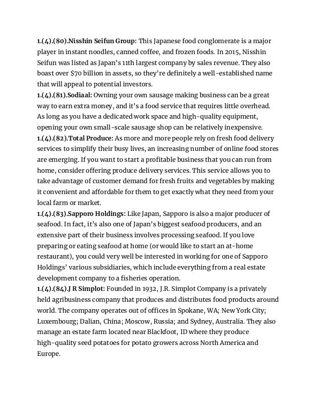 1.(4).(80).Nisshin Seifun Group: This Japanese food conglomerate is a major
player in instant noodles, canned coffee, and frozen foods. In 2015, Nisshin
Seifun was listed as Japan’s 11th largest company by sales revenue. They also
boast over $70 billion in assets, so they’re definitely a well-established name
that will appeal to potential investors.
1.(4).(81).Sodiaal: Owning your own sausage making business can be a great
way to earn extra money, and it’s a food service that requires little overhead.
As long as you have a dedicated work space and high-quality equipment,
opening your own small-scale sausage shop can be relatively inexpensive.
1.(4).(82).Total Produce: As more and more people rely on fresh food delivery
services to simplify their busy lives, an increasing number of online food stores
are emerging. If you want to start a profitable business that you can run from
home, consider offering produce delivery services. This service allows you to
take advantage of customer demand for fresh fruits and vegetables by making
it convenient and affordable for them to get exactly what they need from your
local farm or market.
1.(4).(83).Sapporo Holdings: Like Japan, Sapporo is also a major producer of
seafood. In fact, it’s also one of Japan’s biggest seafood producers, and an
extensive part of their business involves processing seafood. If you love
preparing or eating seafood at home (or would like to start an at-home
restaurant), you could very well be interested in working for one of Sapporo
Holdings’ various subsidiaries, which include everything from a real estate
development company to a fisheries operation.
1.(4).(84).J R Simplot: Founded in 1932, J.R. Simplot Company is a privately
held agribusiness company that produces and distributes food products around
world. The company operates out of offices in Spokane, WA; New York City;
Luxembourg; Dalian, China; Moscow, Russia; and Sydney, Australia. They also
manage an estate farm located near Blackfoot, ID where they produce
high-quality seed potatoes for potato growers across North America and
Europe.
 