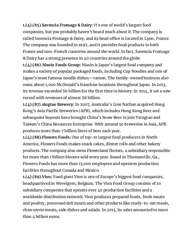 1.(4).(85).Savencia Fromage & Dairy: It's one of world's largest food
companies, but you probably haven't heard much about it. The company is
called Savencia Fromage & Dairy, and its head office is located in Lyon, France.
The company was founded in 1997, and it provides food products to both
France and non-French countries around the world. In fact, Savencia Fromage
& Dairy has a strong presence in 40 countries around the globe.
1.(4).(86).Nissin Foods Group: Nissin is Japan’s largest food company and
makes a variety of popular packaged foods, including Cup Noodles and one of
Japan’s most famous noodle dishes—ramen. The family-owned business also
owns about 1,000 McDonald’s franchise locations throughout Japan. In 2013,
its revenue exceeded $6 billion for the first time in history. In 2014, it set a new
record with revenues of almost $8 billion.
1.(4).(87).singtao Brewery: In 2007, Australia’s Lion Nathan acquired Hong
Kong’s Asia Pacific Breweries (APB), which includes Hong Kong Beer and
subsequent buyouts have brought China’s Snow Beer to join Tsingtao and
Taiwan’s China Resources Enterprise. With around 50 breweries in Asia, APB
produces more than 7 billion liters of beer each year.
1.(4).(88).Flowers Foods: One of top-10 largest food producers in North
America, Flowers Foods makes snack cakes, dinner rolls and other bakery
products. The company also owns Flowerland florists, a subsidiary responsible
for more than 1 billion blooms sold every year. Based in Thomasville, Ga.,
Flowers Foods has more than 13,000 employees and operates production
facilities throughout Canada and Mexico.
1.(4).(89).Vion: Food giant Vion is one of Europe’s biggest food companies,
headquartered in Wevelgem, Belgium. The Vion Food Group consists of 10
subsidiary companies that operate over 40 production facilities and a
worldwide distribution network. Vion produces prepared foods, fresh meats
and poultry, processed deli meats and other products like ready-to-eat meals,
charcuterie meats, side dishes and salads. In 2013, its sales amounted to more
than 4 billion euros.
 