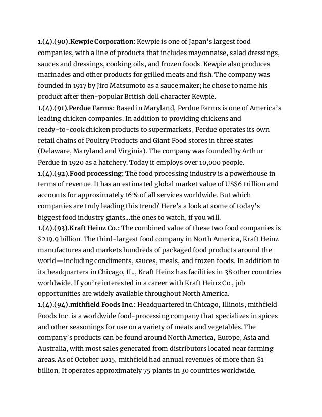 1.(4).(90).Kewpie Corporation: Kewpie is one of Japan’s largest food
companies, with a line of products that includes mayonnaise, salad dressings,
sauces and dressings, cooking oils, and frozen foods. Kewpie also produces
marinades and other products for grilled meats and fish. The company was
founded in 1917 by Jiro Matsumoto as a sauce maker; he chose to name his
product after then-popular British doll character Kewpie.
1.(4).(91).Perdue Farms: Based in Maryland, Perdue Farms is one of America’s
leading chicken companies. In addition to providing chickens and
ready-to-cook chicken products to supermarkets, Perdue operates its own
retail chains of Poultry Products and Giant Food stores in three states
(Delaware, Maryland and Virginia). The company was founded by Arthur
Perdue in 1920 as a hatchery. Today it employs over 10,000 people.
1.(4).(92).Food processing: The food processing industry is a powerhouse in
terms of revenue. It has an estimated global market value of US$6 trillion and
accounts for approximately 16% of all services worldwide. But which
companies are truly leading this trend? Here’s a look at some of today’s
biggest food industry giants...the ones to watch, if you will.
1.(4).(93).Kraft Heinz Co.: The combined value of these two food companies is
$219.9 billion. The third-largest food company in North America, Kraft Heinz
manufactures and markets hundreds of packaged food products around the
world—including condiments, sauces, meals, and frozen foods. In addition to
its headquarters in Chicago, IL., Kraft Heinz has facilities in 38 other countries
worldwide. If you’re interested in a career with Kraft Heinz Co., job
opportunities are widely available throughout North America.
1.(4).(94).mithfield Foods Inc.: Headquartered in Chicago, Illinois, mithfield
Foods Inc. is a worldwide food-processing company that specializes in spices
and other seasonings for use on a variety of meats and vegetables. The
company’s products can be found around North America, Europe, Asia and
Australia, with most sales generated from distributors located near farming
areas. As of October 2015, mithfield had annual revenues of more than $1
billion. It operates approximately 75 plants in 30 countries worldwide.
 