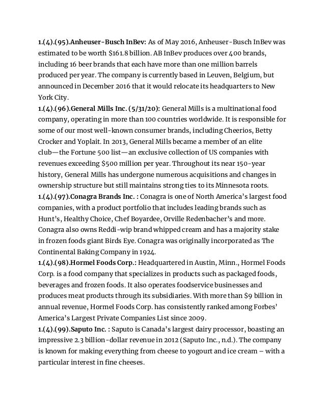 1.(4).(95).Anheuser-Busch InBev: As of May 2016, Anheuser-Busch InBev was
estimated to be worth $161.8 billion. AB InBev produces over 400 brands,
including 16 beer brands that each have more than one million barrels
produced per year. The company is currently based in Leuven, Belgium, but
announced in December 2016 that it would relocate its headquarters to New
York City.
1.(4).(96).General Mills Inc. (5/31/20): General Mills is a multinational food
company, operating in more than 100 countries worldwide. It is responsible for
some of our most well-known consumer brands, including Cheerios, Betty
Crocker and Yoplait. In 2013, General Mills became a member of an elite
club—the Fortune 500 list—an exclusive collection of US companies with
revenues exceeding $500 million per year. Throughout its near 150-year
history, General Mills has undergone numerous acquisitions and changes in
ownership structure but still maintains strong ties to its Minnesota roots.
1.(4).(97).Conagra Brands Inc. : Conagra is one of North America’s largest food
companies, with a product portfolio that includes leading brands such as
Hunt’s, Healthy Choice, Chef Boyardee, Orville Redenbacher’s and more.
Conagra also owns Reddi-wip brand whipped cream and has a majority stake
in frozen foods giant Birds Eye. Conagra was originally incorporated as The
Continental Baking Company in 1924.
1.(4).(98).Hormel Foods Corp.: Headquartered in Austin, Minn., Hormel Foods
Corp. is a food company that specializes in products such as packaged foods,
beverages and frozen foods. It also operates foodservice businesses and
produces meat products through its subsidiaries. With more than $9 billion in
annual revenue, Hormel Foods Corp. has consistently ranked among Forbes’
America’s Largest Private Companies List since 2009.
1.(4).(99).Saputo Inc. : Saputo is Canada’s largest dairy processor, boasting an
impressive 2.3 billion-dollar revenue in 2012 (Saputo Inc., n.d.). The company
is known for making everything from cheese to yogourt and ice cream – with a
particular interest in fine cheeses.
 