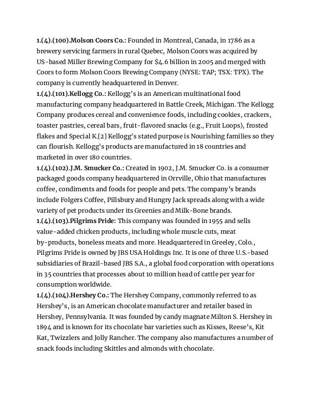 1.(4).(100).Molson Coors Co.: Founded in Montreal, Canada, in 1786 as a
brewery servicing farmers in rural Quebec, Molson Coors was acquired by
US-based Miller Brewing Company for $4.6 billion in 2005 and merged with
Coors to form Molson Coors Brewing Company (NYSE: TAP; TSX: TPX). The
company is currently headquartered in Denver.
1.(4).(101).Kellogg Co.: Kellogg’s is an American multinational food
manufacturing company headquartered in Battle Creek, Michigan. The Kellogg
Company produces cereal and convenience foods, including cookies, crackers,
toaster pastries, cereal bars, fruit-flavored snacks (e.g., Fruit Loops), frosted
flakes and Special K.[2] Kellogg’s stated purpose is Nourishing families so they
can flourish. Kellogg’s products are manufactured in 18 countries and
marketed in over 180 countries.
1.(4).(102).J.M. Smucker Co.: Created in 1902, J.M. Smucker Co. is a consumer
packaged goods company headquartered in Orrville, Ohio that manufactures
coffee, condiments and foods for people and pets. The company’s brands
include Folgers Coffee, Pillsbury and Hungry Jack spreads along with a wide
variety of pet products under its Greenies and Milk-Bone brands.
1.(4).(103).Pilgrims Pride: This company was founded in 1955 and sells
value-added chicken products, including whole muscle cuts, meat
by-products, boneless meats and more. Headquartered in Greeley, Colo.,
Pilgrims Pride is owned by JBS USA Holdings Inc. It is one of three U.S.-based
subsidiaries of Brazil-based JBS S.A., a global food corporation with operations
in 35 countries that processes about 10 million head of cattle per year for
consumption worldwide.
1.(4).(104).Hershey Co.: The Hershey Company, commonly referred to as
Hershey’s, is an American chocolate manufacturer and retailer based in
Hershey, Pennsylvania. It was founded by candy magnate Milton S. Hershey in
1894 and is known for its chocolate bar varieties such as Kisses, Reese’s, Kit
Kat, Twizzlers and Jolly Rancher. The company also manufactures a number of
snack foods including Skittles and almonds with chocolate.
 