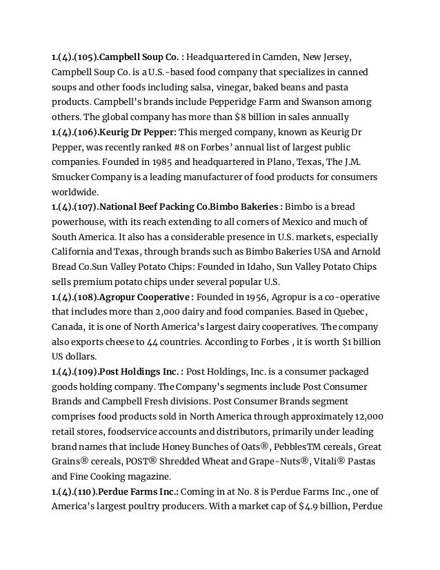1.(4).(105).Campbell Soup Co. : Headquartered in Camden, New Jersey,
Campbell Soup Co. is a U.S.-based food company that specializes in canned
soups and other foods including salsa, vinegar, baked beans and pasta
products. Campbell’s brands include Pepperidge Farm and Swanson among
others. The global company has more than $8 billion in sales annually
1.(4).(106).Keurig Dr Pepper: This merged company, known as Keurig Dr
Pepper, was recently ranked #8 on Forbes’ annual list of largest public
companies. Founded in 1985 and headquartered in Plano, Texas, The J.M.
Smucker Company is a leading manufacturer of food products for consumers
worldwide.
1.(4).(107).National Beef Packing Co.Bimbo Bakeries : Bimbo is a bread
powerhouse, with its reach extending to all corners of Mexico and much of
South America. It also has a considerable presence in U.S. markets, especially
California and Texas, through brands such as Bimbo Bakeries USA and Arnold
Bread Co.Sun Valley Potato Chips: Founded in Idaho, Sun Valley Potato Chips
sells premium potato chips under several popular U.S.
1.(4).(108).Agropur Cooperative : Founded in 1956, Agropur is a co-operative
that includes more than 2,000 dairy and food companies. Based in Quebec,
Canada, it is one of North America’s largest dairy cooperatives. The company
also exports cheese to 44 countries. According to Forbes , it is worth $1 billion
US dollars.
1.(4).(109).Post Holdings Inc. : Post Holdings, Inc. is a consumer packaged
goods holding company. The Company’s segments include Post Consumer
Brands and Campbell Fresh divisions. Post Consumer Brands segment
comprises food products sold in North America through approximately 12,000
retail stores, foodservice accounts and distributors, primarily under leading
brand names that include Honey Bunches of Oats®, PebblesTM cereals, Great
Grains® cereals, POST® Shredded Wheat and Grape-Nuts®, Vitali® Pastas
and Fine Cooking magazine.
1.(4).(110).Perdue Farms Inc.: Coming in at No. 8 is Perdue Farms Inc., one of
America’s largest poultry producers. With a market cap of $4.9 billion, Perdue
 