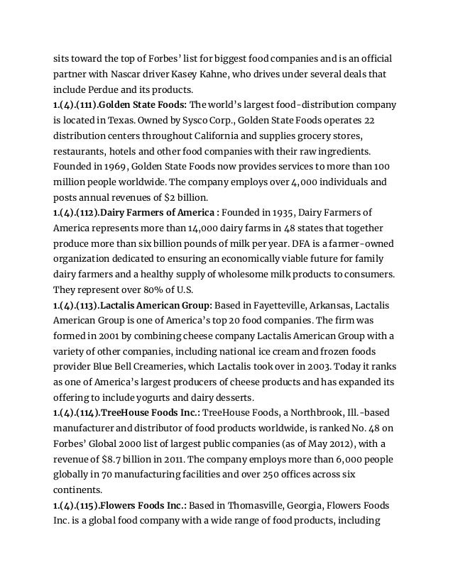 sits toward the top of Forbes’ list for biggest food companies and is an official
partner with Nascar driver Kasey Kahne, who drives under several deals that
include Perdue and its products.
1.(4).(111).Golden State Foods: The world’s largest food-distribution company
is located in Texas. Owned by Sysco Corp., Golden State Foods operates 22
distribution centers throughout California and supplies grocery stores,
restaurants, hotels and other food companies with their raw ingredients.
Founded in 1969, Golden State Foods now provides services to more than 100
million people worldwide. The company employs over 4,000 individuals and
posts annual revenues of $2 billion.
1.(4).(112).Dairy Farmers of America : Founded in 1935, Dairy Farmers of
America represents more than 14,000 dairy farms in 48 states that together
produce more than six billion pounds of milk per year. DFA is a farmer-owned
organization dedicated to ensuring an economically viable future for family
dairy farmers and a healthy supply of wholesome milk products to consumers.
They represent over 80% of U.S.
1.(4).(113).Lactalis American Group: Based in Fayetteville, Arkansas, Lactalis
American Group is one of America’s top 20 food companies. The firm was
formed in 2001 by combining cheese company Lactalis American Group with a
variety of other companies, including national ice cream and frozen foods
provider Blue Bell Creameries, which Lactalis took over in 2003. Today it ranks
as one of America’s largest producers of cheese products and has expanded its
offering to include yogurts and dairy desserts.
1.(4).(114).TreeHouse Foods Inc.: TreeHouse Foods, a Northbrook, Ill.-based
manufacturer and distributor of food products worldwide, is ranked No. 48 on
Forbes’ Global 2000 list of largest public companies (as of May 2012), with a
revenue of $8.7 billion in 2011. The company employs more than 6,000 people
globally in 70 manufacturing facilities and over 250 offices across six
continents.
1.(4).(115).Flowers Foods Inc.: Based in Thomasville, Georgia, Flowers Foods
Inc. is a global food company with a wide range of food products, including
 