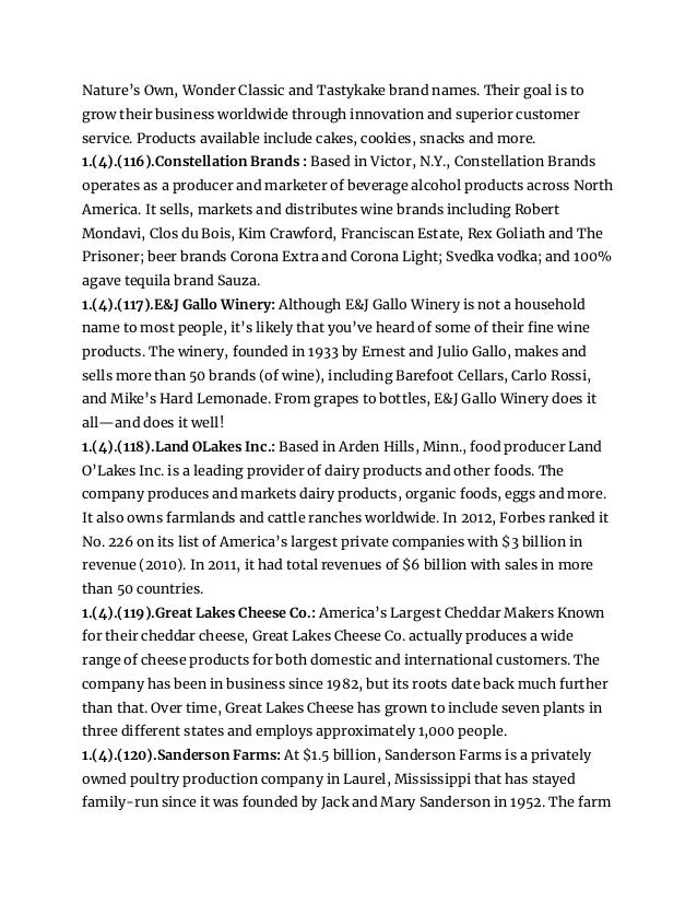 Nature’s Own, Wonder Classic and Tastykake brand names. Their goal is to
grow their business worldwide through innovation and superior customer
service. Products available include cakes, cookies, snacks and more.
1.(4).(116).Constellation Brands : Based in Victor, N.Y., Constellation Brands
operates as a producer and marketer of beverage alcohol products across North
America. It sells, markets and distributes wine brands including Robert
Mondavi, Clos du Bois, Kim Crawford, Franciscan Estate, Rex Goliath and The
Prisoner; beer brands Corona Extra and Corona Light; Svedka vodka; and 100%
agave tequila brand Sauza.
1.(4).(117).E&J Gallo Winery: Although E&J Gallo Winery is not a household
name to most people, it’s likely that you’ve heard of some of their fine wine
products. The winery, founded in 1933 by Ernest and Julio Gallo, makes and
sells more than 50 brands (of wine), including Barefoot Cellars, Carlo Rossi,
and Mike’s Hard Lemonade. From grapes to bottles, E&J Gallo Winery does it
all—and does it well!
1.(4).(118).Land OLakes Inc.: Based in Arden Hills, Minn., food producer Land
O’Lakes Inc. is a leading provider of dairy products and other foods. The
company produces and markets dairy products, organic foods, eggs and more.
It also owns farmlands and cattle ranches worldwide. In 2012, Forbes ranked it
No. 226 on its list of America’s largest private companies with $3 billion in
revenue (2010). In 2011, it had total revenues of $6 billion with sales in more
than 50 countries.
1.(4).(119).Great Lakes Cheese Co.: America’s Largest Cheddar Makers Known
for their cheddar cheese, Great Lakes Cheese Co. actually produces a wide
range of cheese products for both domestic and international customers. The
company has been in business since 1982, but its roots date back much further
than that. Over time, Great Lakes Cheese has grown to include seven plants in
three different states and employs approximately 1,000 people.
1.(4).(120).Sanderson Farms: At $1.5 billion, Sanderson Farms is a privately
owned poultry production company in Laurel, Mississippi that has stayed
family-run since it was founded by Jack and Mary Sanderson in 1952. The farm
 