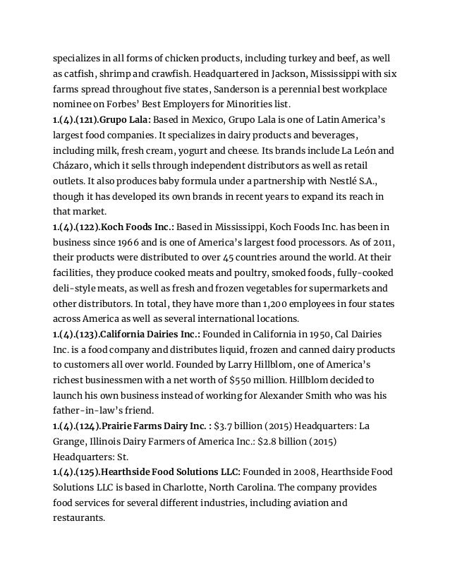specializes in all forms of chicken products, including turkey and beef, as well
as catfish, shrimp and crawfish. Headquartered in Jackson, Mississippi with six
farms spread throughout five states, Sanderson is a perennial best workplace
nominee on Forbes’ Best Employers for Minorities list.
1.(4).(121).Grupo Lala: Based in Mexico, Grupo Lala is one of Latin America’s
largest food companies. It specializes in dairy products and beverages,
including milk, fresh cream, yogurt and cheese. Its brands include La León and
Cházaro, which it sells through independent distributors as well as retail
outlets. It also produces baby formula under a partnership with Nestlé S.A.,
though it has developed its own brands in recent years to expand its reach in
that market.
1.(4).(122).Koch Foods Inc.: Based in Mississippi, Koch Foods Inc. has been in
business since 1966 and is one of America’s largest food processors. As of 2011,
their products were distributed to over 45 countries around the world. At their
facilities, they produce cooked meats and poultry, smoked foods, fully-cooked
deli-style meats, as well as fresh and frozen vegetables for supermarkets and
other distributors. In total, they have more than 1,200 employees in four states
across America as well as several international locations.
1.(4).(123).California Dairies Inc.: Founded in California in 1950, Cal Dairies
Inc. is a food company and distributes liquid, frozen and canned dairy products
to customers all over world. Founded by Larry Hillblom, one of America’s
richest businessmen with a net worth of $550 million. Hillblom decided to
launch his own business instead of working for Alexander Smith who was his
father-in-law’s friend.
1.(4).(124).Prairie Farms Dairy Inc. : $3.7 billion (2015) Headquarters: La
Grange, Illinois Dairy Farmers of America Inc.: $2.8 billion (2015)
Headquarters: St.
1.(4).(125).Hearthside Food Solutions LLC: Founded in 2008, Hearthside Food
Solutions LLC is based in Charlotte, North Carolina. The company provides
food services for several different industries, including aviation and
restaurants.
 