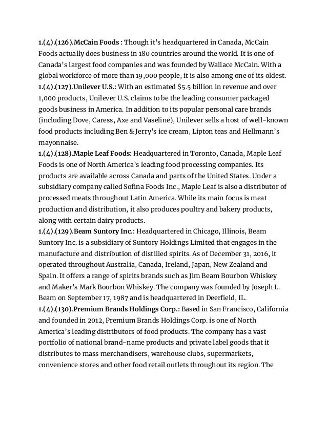 1.(4).(126).McCain Foods : Though it’s headquartered in Canada, McCain
Foods actually does business in 180 countries around the world. It is one of
Canada’s largest food companies and was founded by Wallace McCain. With a
global workforce of more than 19,000 people, it is also among one of its oldest.
1.(4).(127).Unilever U.S.: With an estimated $5.5 billion in revenue and over
1,000 products, Unilever U.S. claims to be the leading consumer packaged
goods business in America. In addition to its popular personal care brands
(including Dove, Caress, Axe and Vaseline), Unilever sells a host of well-known
food products including Ben & Jerry’s ice cream, Lipton teas and Hellmann’s
mayonnaise.
1.(4).(128).Maple Leaf Foods: Headquartered in Toronto, Canada, Maple Leaf
Foods is one of North America’s leading food processing companies. Its
products are available across Canada and parts of the United States. Under a
subsidiary company called Sofina Foods Inc., Maple Leaf is also a distributor of
processed meats throughout Latin America. While its main focus is meat
production and distribution, it also produces poultry and bakery products,
along with certain dairy products.
1.(4).(129).Beam Suntory Inc.: Headquartered in Chicago, Illinois, Beam
Suntory Inc. is a subsidiary of Suntory Holdings Limited that engages in the
manufacture and distribution of distilled spirits. As of December 31, 2016, it
operated throughout Australia, Canada, Ireland, Japan, New Zealand and
Spain. It offers a range of spirits brands such as Jim Beam Bourbon Whiskey
and Maker’s Mark Bourbon Whiskey. The company was founded by Joseph L.
Beam on September 17, 1987 and is headquartered in Deerfield, IL.
1.(4).(130).Premium Brands Holdings Corp.: Based in San Francisco, California
and founded in 2012, Premium Brands Holdings Corp. is one of North
America’s leading distributors of food products. The company has a vast
portfolio of national brand-name products and private label goods that it
distributes to mass merchandisers, warehouse clubs, supermarkets,
convenience stores and other food retail outlets throughout its region. The
 