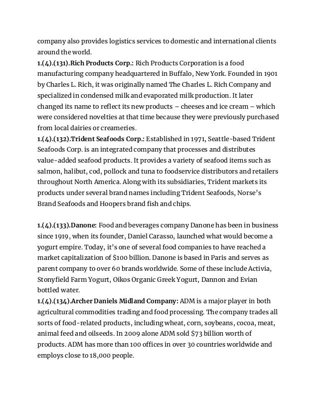 company also provides logistics services to domestic and international clients
around the world.
1.(4).(131).Rich Products Corp.: Rich Products Corporation is a food
manufacturing company headquartered in Buffalo, New York. Founded in 1901
by Charles L. Rich, it was originally named The Charles L. Rich Company and
specialized in condensed milk and evaporated milk production. It later
changed its name to reflect its new products – cheeses and ice cream – which
were considered novelties at that time because they were previously purchased
from local dairies or creameries.
1.(4).(132).Trident Seafoods Corp.: Established in 1971, Seattle-based Trident
Seafoods Corp. is an integrated company that processes and distributes
value-added seafood products. It provides a variety of seafood items such as
salmon, halibut, cod, pollock and tuna to foodservice distributors and retailers
throughout North America. Along with its subsidiaries, Trident markets its
products under several brand names including Trident Seafoods, Norse’s
Brand Seafoods and Hoopers brand fish and chips.
1.(4).(133).Danone: Food and beverages company Danone has been in business
since 1919, when its founder, Daniel Carasso, launched what would become a
yogurt empire. Today, it’s one of several food companies to have reached a
market capitalization of $100 billion. Danone is based in Paris and serves as
parent company to over 60 brands worldwide. Some of these include Activia,
Stonyfield Farm Yogurt, Oikos Organic Greek Yogurt, Dannon and Evian
bottled water.
1.(4).(134).Archer Daniels Midland Company: ADM is a major player in both
agricultural commodities trading and food processing. The company trades all
sorts of food-related products, including wheat, corn, soybeans, cocoa, meat,
animal feed and oilseeds. In 2009 alone ADM sold $73 billion worth of
products. ADM has more than 100 offices in over 30 countries worldwide and
employs close to 18,000 people.
 