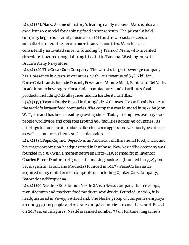 1.(4).(135).Mars: As one of history’s leading candy makers, Mars is also an
excellent role model for aspiring food entrepreneurs. The privately held
company began as a family business in 1911 and now boasts dozens of
subsidiaries operating across more than 70 countries. Mars has also
consistently innovated since its founding by Frank C. Mars, who invented
chocolate-flavored nougat during his stint in Tacoma, Washington with
Bruce’s Army Navy store.
1.(4).(136).The Coca-Cola Company: The world’s largest beverage company
has a presence in over 200 countries, with 2011 revenue of $48.6 billion.
Coca-Cola brands include Dasani, Powerade, Minute Maid, Fanta and Del Valle.
In addition to beverages, Coca-Cola manufactures and distributes food
products including Odwalla juices and La Banderita tortillas.
1.(4).(137).Tyson Foods: Based in Springdale, Arkansas, Tyson Foods is one of
the world’s largest food companies. The company was founded in 1935 by John
W. Tyson and has been steadily growing since. Today, it employs over 115,000
people worldwide and operates around 500 facilities across 50 countries. Its
offerings include meat products like chicken nuggets and various types of beef
as well as non-meat items such as rice cakes.
1.(4).(138).PepsiCo, Inc: PepsiCo is an American multinational food, snack and
beverage corporation headquartered in Purchase, New York. The company was
founded in 1965 with a merger between Frito-Lay, formed from inventor
Charles Elmer Doolin’s original chip-making business (founded in 1932), and
beverage firm Tropicana Products (founded in 1947). PepsiCo has since
acquired many of its former competitors, including Quaker Oats Company,
Gatorade and Tropicana.
1.(4).(139).Nestlé: $86.4 billion Nestlé SA is a Swiss company that develops,
manufactures and markets food products worldwide. Founded in 1866, it is
headquartered in Vevey, Switzerland. The Nestlé group of companies employs
around 339,000 people and operates in 194 countries around the world. Based
on 2013 revenue figures, Nestlé is ranked number 73 on Fortune magazine’s
 