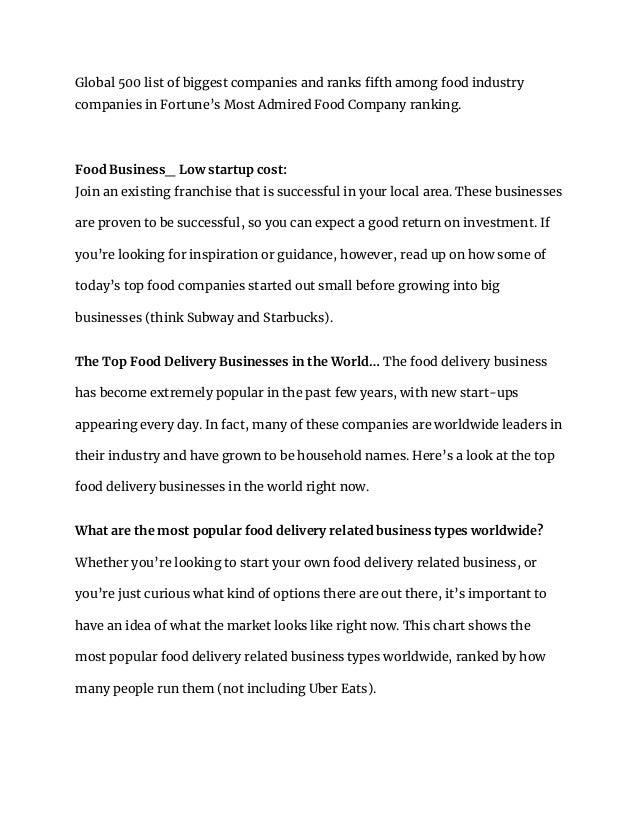 Global 500 list of biggest companies and ranks fifth among food industry
companies in Fortune’s Most Admired Food Company ranking.
Food Business_ Low startup cost:
Join an existing franchise that is successful in your local area. These businesses
are proven to be successful, so you can expect a good return on investment. If
you’re looking for inspiration or guidance, however, read up on how some of
today’s top food companies started out small before growing into big
businesses (think Subway and Starbucks).
The Top Food Delivery Businesses in the World… The food delivery business
has become extremely popular in the past few years, with new start-ups
appearing every day. In fact, many of these companies are worldwide leaders in
their industry and have grown to be household names. Here’s a look at the top
food delivery businesses in the world right now.
What are the most popular food delivery related business types worldwide?
Whether you’re looking to start your own food delivery related business, or
you’re just curious what kind of options there are out there, it’s important to
have an idea of what the market looks like right now. This chart shows the
most popular food delivery related business types worldwide, ranked by how
many people run them (not including Uber Eats).
 