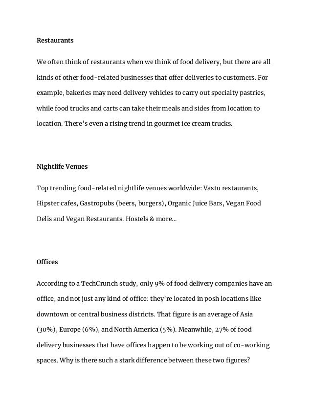 Restaurants
We often think of restaurants when we think of food delivery, but there are all
kinds of other food-related businesses that offer deliveries to customers. For
example, bakeries may need delivery vehicles to carry out specialty pastries,
while food trucks and carts can take their meals and sides from location to
location. There’s even a rising trend in gourmet ice cream trucks.
Nightlife Venues
Top trending food-related nightlife venues worldwide: Vastu restaurants,
Hipster cafes, Gastropubs (beers, burgers), Organic Juice Bars, Vegan Food
Delis and Vegan Restaurants. Hostels & more...
Offices
According to a TechCrunch study, only 9% of food delivery companies have an
office, and not just any kind of office: they’re located in posh locations like
downtown or central business districts. That figure is an average of Asia
(30%), Europe (6%), and North America (5%). Meanwhile, 27% of food
delivery businesses that have offices happen to be working out of co-working
spaces. Why is there such a stark difference between these two figures?
 