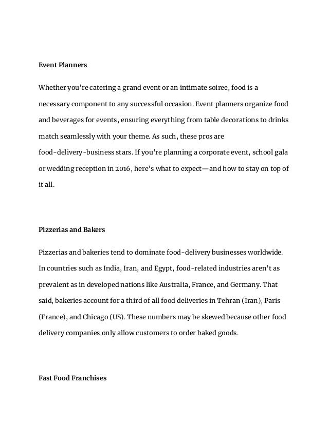 Event Planners
Whether you’re catering a grand event or an intimate soiree, food is a
necessary component to any successful occasion. Event planners organize food
and beverages for events, ensuring everything from table decorations to drinks
match seamlessly with your theme. As such, these pros are
food-delivery-business stars. If you’re planning a corporate event, school gala
or wedding reception in 2016, here’s what to expect—and how to stay on top of
it all.
Pizzerias and Bakers
Pizzerias and bakeries tend to dominate food-delivery businesses worldwide.
In countries such as India, Iran, and Egypt, food-related industries aren’t as
prevalent as in developed nations like Australia, France, and Germany. That
said, bakeries account for a third of all food deliveries in Tehran (Iran), Paris
(France), and Chicago (US). These numbers may be skewed because other food
delivery companies only allow customers to order baked goods.
Fast Food Franchises
 