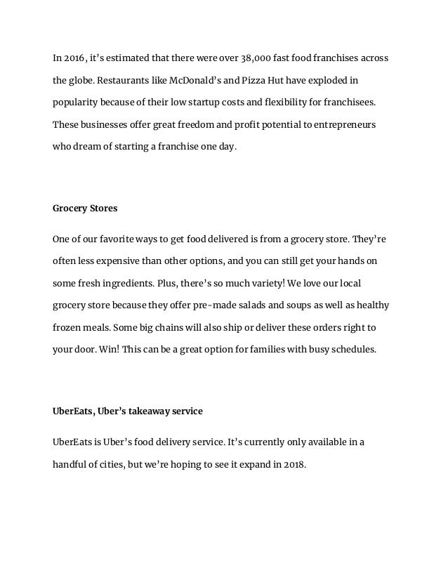 In 2016, it’s estimated that there were over 38,000 fast food franchises across
the globe. Restaurants like McDonald’s and Pizza Hut have exploded in
popularity because of their low startup costs and flexibility for franchisees.
These businesses offer great freedom and profit potential to entrepreneurs
who dream of starting a franchise one day.
Grocery Stores
One of our favorite ways to get food delivered is from a grocery store. They’re
often less expensive than other options, and you can still get your hands on
some fresh ingredients. Plus, there’s so much variety! We love our local
grocery store because they offer pre-made salads and soups as well as healthy
frozen meals. Some big chains will also ship or deliver these orders right to
your door. Win! This can be a great option for families with busy schedules.
UberEats, Uber’s takeaway service
UberEats is Uber’s food delivery service. It’s currently only available in a
handful of cities, but we’re hoping to see it expand in 2018.
 