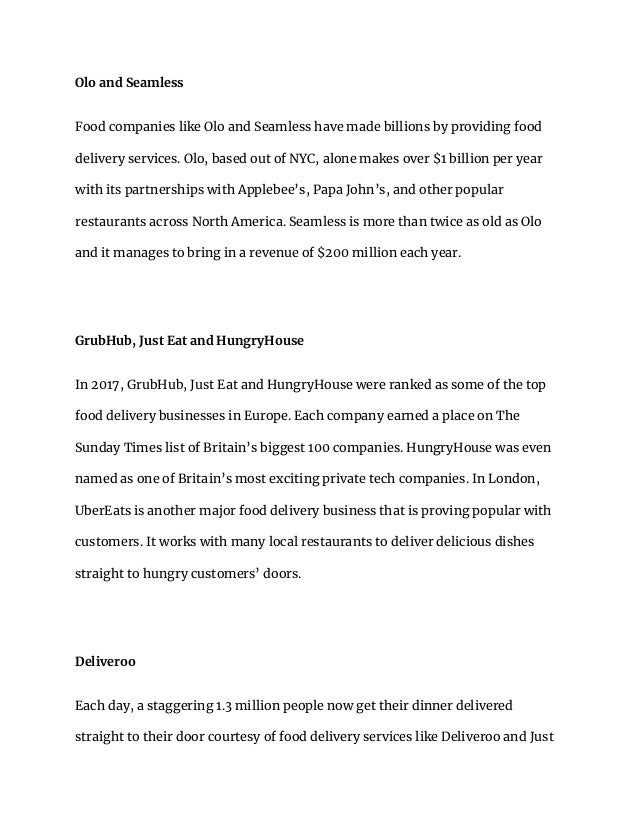 Olo and Seamless
Food companies like Olo and Seamless have made billions by providing food
delivery services. Olo, based out of NYC, alone makes over $1 billion per year
with its partnerships with Applebee’s, Papa John’s, and other popular
restaurants across North America. Seamless is more than twice as old as Olo
and it manages to bring in a revenue of $200 million each year.
GrubHub, Just Eat and HungryHouse
In 2017, GrubHub, Just Eat and HungryHouse were ranked as some of the top
food delivery businesses in Europe. Each company earned a place on The
Sunday Times list of Britain’s biggest 100 companies. HungryHouse was even
named as one of Britain’s most exciting private tech companies. In London,
UberEats is another major food delivery business that is proving popular with
customers. It works with many local restaurants to deliver delicious dishes
straight to hungry customers’ doors.
Deliveroo
Each day, a staggering 1.3 million people now get their dinner delivered
straight to their door courtesy of food delivery services like Deliveroo and Just
 
