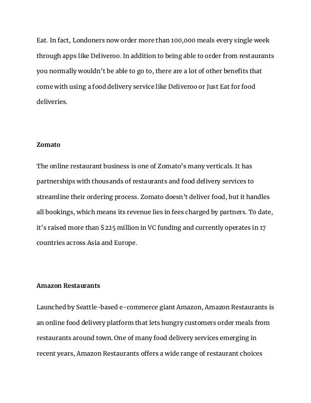 Eat. In fact, Londoners now order more than 100,000 meals every single week
through apps like Deliveroo. In addition to being able to order from restaurants
you normally wouldn’t be able to go to, there are a lot of other benefits that
come with using a food delivery service like Deliveroo or Just Eat for food
deliveries.
Zomato
The online restaurant business is one of Zomato’s many verticals. It has
partnerships with thousands of restaurants and food delivery services to
streamline their ordering process. Zomato doesn’t deliver food, but it handles
all bookings, which means its revenue lies in fees charged by partners. To date,
it’s raised more than $225 million in VC funding and currently operates in 17
countries across Asia and Europe.
Amazon Restaurants
Launched by Seattle-based e-commerce giant Amazon, Amazon Restaurants is
an online food delivery platform that lets hungry customers order meals from
restaurants around town. One of many food delivery services emerging in
recent years, Amazon Restaurants offers a wide range of restaurant choices
 