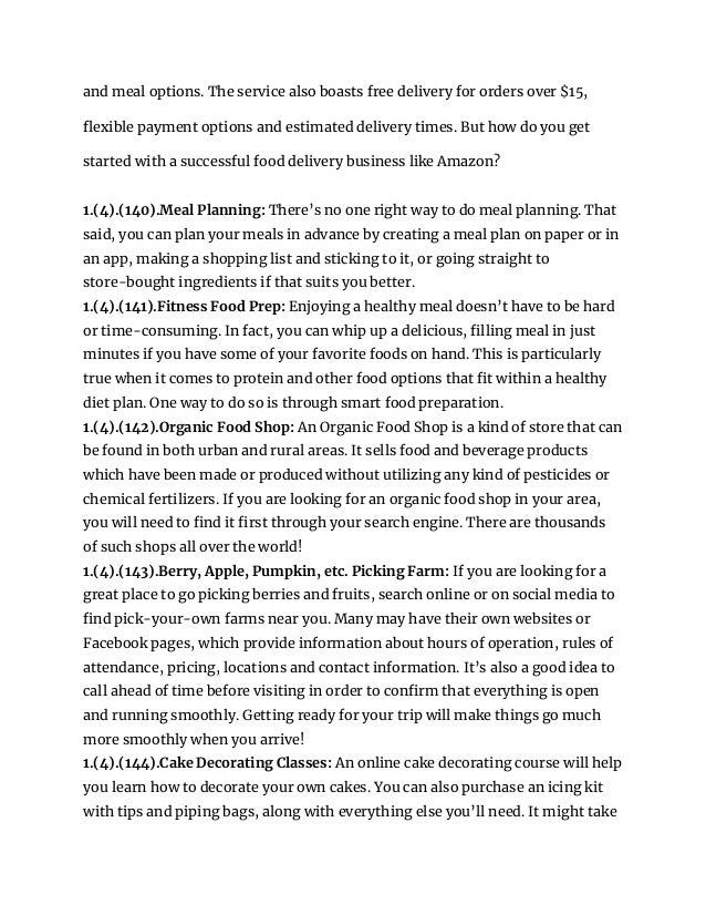 and meal options. The service also boasts free delivery for orders over $15,
flexible payment options and estimated delivery times. But how do you get
started with a successful food delivery business like Amazon?
1.(4).(140).Meal Planning: There’s no one right way to do meal planning. That
said, you can plan your meals in advance by creating a meal plan on paper or in
an app, making a shopping list and sticking to it, or going straight to
store-bought ingredients if that suits you better.
1.(4).(141).Fitness Food Prep: Enjoying a healthy meal doesn’t have to be hard
or time-consuming. In fact, you can whip up a delicious, filling meal in just
minutes if you have some of your favorite foods on hand. This is particularly
true when it comes to protein and other food options that fit within a healthy
diet plan. One way to do so is through smart food preparation.
1.(4).(142).Organic Food Shop: An Organic Food Shop is a kind of store that can
be found in both urban and rural areas. It sells food and beverage products
which have been made or produced without utilizing any kind of pesticides or
chemical fertilizers. If you are looking for an organic food shop in your area,
you will need to find it first through your search engine. There are thousands
of such shops all over the world!
1.(4).(143).Berry, Apple, Pumpkin, etc. Picking Farm: If you are looking for a
great place to go picking berries and fruits, search online or on social media to
find pick-your-own farms near you. Many may have their own websites or
Facebook pages, which provide information about hours of operation, rules of
attendance, pricing, locations and contact information. It’s also a good idea to
call ahead of time before visiting in order to confirm that everything is open
and running smoothly. Getting ready for your trip will make things go much
more smoothly when you arrive!
1.(4).(144).Cake Decorating Classes: An online cake decorating course will help
you learn how to decorate your own cakes. You can also purchase an icing kit
with tips and piping bags, along with everything else you’ll need. It might take
 
