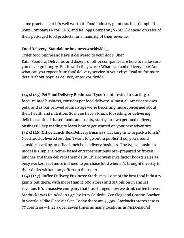 some practice, but it’s well worth it! Food industry giants such as Campbell
Soup Company (NYSE:CPB) and Kellogg Company (NYSE:K) depend on sales of
their packaged food products for a majority of their revenue.
Food Delivery: Standalone business worldwide_
Order food online and have it delivered to your door! Uber
Eats, Foodora, Deliveroo and dozens of other companies are here to make sure
you never go hungry. But how do they work? What is a food delivery app? And
what can you expect from food delivery service in your city? Read on for more
details about popular delivery apps worldwide.
1.(4).(145).Pet Food Delivery Business: If you’re interested in starting a
food-related business, consider pet food delivery. Almost all Americans own
pets, and as our beloved animals age we’re becoming more concerned about
their health and nutrition. So if you have a knack for selling or delivering
delicious animal-based foods and treats, start your own pet food delivery
business! Keep reading to learn how to get started on your new adventure.
1.(4).(146).Office Lunch Box Delivery Business: Lacking time to pack a lunch?
Need food delivered but don’t want to go out in public? If so, you should
consider starting an office lunch box delivery business. The typical business
model is simple: a home-based entrepreneur buys pre-prepared or frozen
lunches and then delivers them daily. This convenience factor boosts sales as
busy workers feel more inclined to purchase food when it’s brought directly to
their desks without any effort on their part.
1.(4).(147).Coffee Delivery Business: Starbucks is one of the best food industry
giants out there, with more than 11,000 stores and $15 billion in annual
revenue. It’s a massive company that has changed how we drink coffee forever.
Starbucks was founded in 1971 by Jerry Baldwin, Zev Siegl and Gordon Bowker
in Seattle’s Pike Place Market. Today there are 35,500 Starbucks stores across
77 countries—that’s over seven times as many locations as McDonald’s!
 